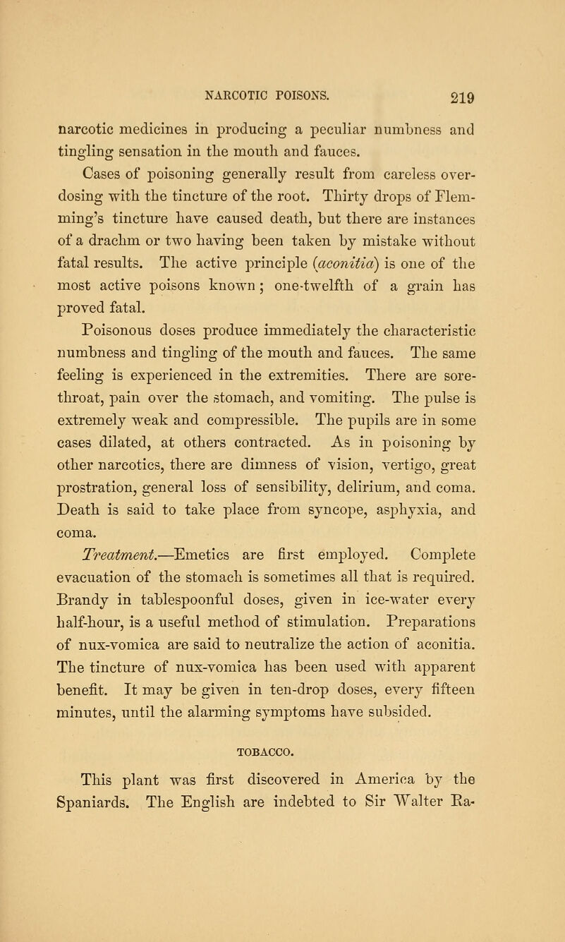 narcotic medicines in producing a peculiar numbness and tingling sensation in tlie mouth and fauces. Cases of poisoning generally result from careless over- dosing with the tincture of the root. Thirty drops of Flem- ming's tincture have caused death, but there are instances of a drachm or two having been taken by mistake without fatal results. The active principle (aconitia) is one of the most active poisons known ; one-twelfth of a grain has proved fatal. Poisonous doses produce immediately the characteristic numbness and tingling of the mouth and fauces. The same feeling is experienced in the extremities. There are sore- throat, pain over the stomach, and vomiting. The pulse is extremely weak and compressible. The pupils are in some cases dilated, at others contracted. As in poisoning by other narcotics, there are dimness of vision, vertigo, great prostration, general loss of sensibility, delirium, and coma. Death is said to take place from syncope, asphyxia, and coma. Treatment.—Emetics are first employed. Complete evacuation of the stomach is sometimes all that is required. Brandy in tablespoonful doses, given in ice-water every half-hour, is a useful method of stimulation. Preparations of nux-vomica are said to neutralize the action of aconitia. The tincture of nux-vomica has been used with apparent benefit. It may be given in ten-drop doses, every fifteen minutes, until the alarming symptoms have subsided. TOBACCO. This plant was first discovered in America by the Spaniards. The English are indebted to Sir Walter Ea-