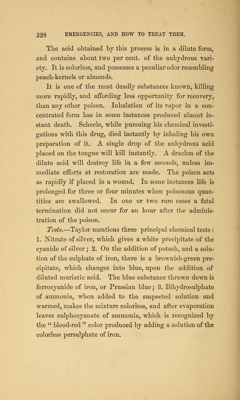 The acid obtained by this process is in a dilute form^ and contains about two per cent, of the anhydrous vari- ety. It is colorless, and possesses a peculiar odor resembling peach-kernels or almonds. It is one of the most deadly substances known, killing more rapidly, and affording less opportunity for recovery, than any other poison. Inhalation of its vapor in a con- centrated form has in some instances produced almost in- stant death. Scheele, while pursuing his chemical investi- gations with this drug, died instantly by inhaling his own preparation of it. A single drop of the anhydrous acid placed on the tongue will kill instantly. A drachm of the dilute acid will destroy life in a few seconds, unless im- mediate efforts at restoration are made. The poison acts as rapidly if placed in a wound. In some instances life is prolonged for three or four minutes when poisonous quan- tities are swallowed. In one or two rare cases a fatal termination did not occur for an hour after the adminis- tration of the poison. Tests.—Taylor mentions three principal chemical tests : 1. Nitrate of silver, which gives a white precipitate of the cyanide of silver ; 2. On the addition of potash, and a solu- tion of the sulphate of iron, there is a brownish-green pre- cipitate, which changes into blue, upon the addition of diluted muriatic acid. The blue substance thrown down is ferrocyanide of iron, or Prussian blue; 3. Bihydrosulphate of ammonia, when added to the suspected solution and warmed, makes the mixture colorless, and after evaporation leaves sulphocyanate of ammonia, which is recognized by the  blood-red  color produced by adding a solution of the colorless persulphate of iron.