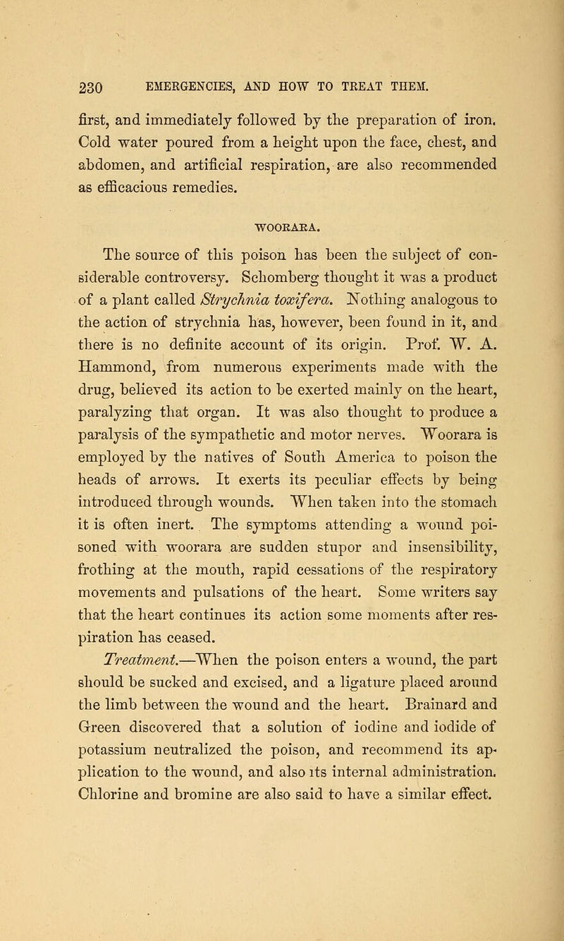 first, and immediately followed by the preparation of iron. Cold water poured from a height upon the face, chest, and abdomen, and artificial respiration, are also recommended as efficacious remedies. WOOEAKA. The source of this poison has been the subject of con- siderable controversy. Schomberg thought it was a product of a plant called Strychnia toxifera. ISTothing analogous to the action of strychnia has, however, been found in it, and there is no definite account of its origin. Prof. W. A. Hammond, from numerous experiments made with the drug, believed its action to be exerted mainly on the heart, paralyzing that organ. It was also thought to produce a paralysis of the sympathetic and motor nerves. Woorara is employed by the natives of South America to poison the heads of arrows. It exerts its peculiar effects by being introduced through wounds. When taken into the stomach it is often inert.. The symptoms attending a wound poi- soned with woorara are sudden stupor and insensibility, frothing at the mouth, rapid cessations of the respiratory movements and pulsations of the heart. Some writers say that the heart continues its action some moments after res- piration has ceased. Treatment.—^When the poison enters a wound, the part should be sucked and excised, and a ligature placed around the limb between the wound and the heart. Brainard and Green discovered that a solution of iodine and iodide of potassium neutralized the poison, and recommend its ap- plication to the wound, and also its internal administration. Chlorine and bromine are also said to have a similar effect.