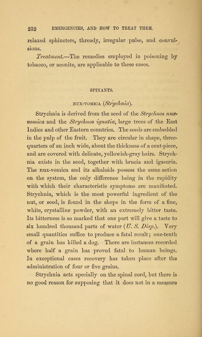 relaxed sphincters, thready, irregular pulse, and convul- Bions. Treatment.—The remedies employed in poisoning by tobacco, or aconite, are applicable to these cases. SPINANTS. NUX-voMicA {Strychnia). Strychnia is derived from the seed of the Strychnos nux- vomica and the Stryohnos ignatia, large trees of the East Indies and other Eastern countries. The seeds are embedded in the pulp of the fruit. They are circular in shape, three- quarters of an inch wide, about the thickness of a cent-piece, and are covered with delicate, yellowish-gray hairs. Strych- nia exists in the seed, together with brucia and igasuria. The nux-vomica and its alkaloids possess the same action on the system, the only difference being in the rapidity with which their characteristic symptoms are manifested. Strychnia, which is the most powerful ingredient of the nut, or seed, is found in the shops in the form of a fine, white, crystalline powder, with an extremely bitter taste. Its bitterness is so marked that one part will give a taste to six hundred thousand parts of water {U. S. Disp.). Yery small quantities suffice to produce a fatal result; one-tenth of a grain has killed a dog. There are instances recorded where half a grain has proved fatal to human beings. In exceptional cases recovery has taken place after the administration of four or five grains. Strychnia acts specially on the spinal cord, but there is no good reason for supposing that it does not in a measure