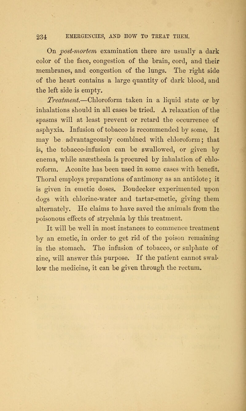 On jgost-mortem examination there are usually a dark color of the face, congestion of tlie brain, cord, and their membranes, and congestion of the lungs. The right side of the heart contains a large quantity of dark blood, and the left side is empty. Treatment.—Chloroform taken in a liquid state or by inhalations should in all cases be tried. A relaxation of the spasms will at least prevent or retard the occurrence of asphyxia. Infusion of tobacco is recommended by some. It may be - advantageously combined with chloroform; that is, the tobacco-infusion can be swallowed, or given by enema, while anaesthesia is procured by inhalation of chlo- roform. Aconite has been used in some cases with benefit. Thoral employs preparations of antimony as an antidote; it is given in emetic doses. Boudecker experimented upon dogs with chlorine-water and tartar-emetic, giving them alternately. He claims to have saved the animals from the poisonous effects of strychnia by this treatment. It will be well in most instances to commence treatment by an emetic, in order to get rid of the poison remaining in the stomach. The infusion of tobacco, or sulphate of zinc, will answer this purpose. If the patient cannot swab low the medicine, it can be given through the rectum.