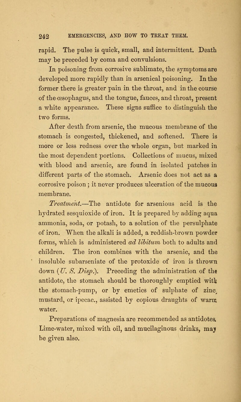 rapid. The pulse is quick, small, and intermittent. Death may be preceded by coma and convulsions. In poisoning from corrosive sublimate, the symptoms are developed more rapidly than in arsenical poisoning. In the former there is greater pain in the throat, and in the course of the oesophagus, and the tongue, fauces, and throat, present a white appearance. These signs suffice to distinguish the two forms. After death from arsenic, the mucous membrane of the stomach is congested, thickened, and softened. There is more or less redness over the whole organ, but marked in the most dependent portions. Collections of mucus, mixed with blood and arsenic, are found in isolated patches in diiferent parts of the stomach. Arsenic does not act as a corrosive poison; it never produces ulceration of the mucous membrane. Treatment.—The antidote for arsenious acid is the hydrated sesquioxide of iron. It is prepared by adding aqua ammonia, soda, or potash, to a solution of the persulphate of iron. When the alkali is added, a reddish-brown powder forms, which is administered ad libitum both to adults and children. The iron combines with the arsenic, and the insoluble subarseniate of the protoxide of iron is thrown down {U. 8, Disj).). Preceding the administration of the antidote, the stomach should be thoroughly emptied witi the stomach-pump, or by emetics of sulphate of zinc^ mustard, or ipecac, assisted by copious draughts of warm water. Preparations of magnesia are recommended as antidotes Lime-water, mixed with oil, and mucilaginous drinks, maj be given also.