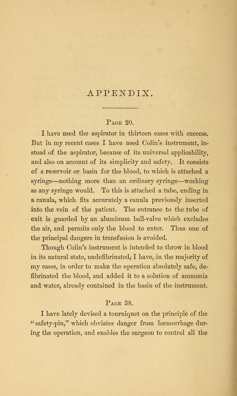 APPEIsTDIX. Page 20. I have used tlie aspirator in tliirteen cases with success. But in my recent cases I have used Colin's instrument, in- stead of the aspirator, because of its universal ap]3licabilitj', and also on account of its simplicity and safety. It consists of a reservoir or basin for the blood, to which is attached a syringe—nothing more than an ordinary syringe—working as any syringe would. To this is attached a tube, ending in a canula, which fits accurately a canula previously inserted into the vein of the patient. The entrance to the tube of exit is guarded by an aluminum ball-valve which excludes the air, and permits only the blood to enter. Thus one of the principal dangers in transfusion is avoided. Though Colin's instrument is intended to throw in blood in its natural state, undefibrinated,-1 have, in the majority of my cases, in order to make the operation absolutely safe, de- fibrinated the blood, and added it to a solution of ammonia and water, already contained in the basin of the instrument. Page 38. I have lately devised a tourniquet on the principle of the  safety-pin, which obviates danger from haemorrhage dur- ing the operation, and enables the surgeon to control all the