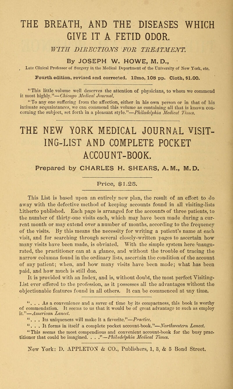 THE BREATH, AND THE DISEASES WHICH GIVE IT A FETID ODOR. WITH BIBECTIOKS FOB TREATMENT. By JOSEPH W. HOWE, M. D., , Late Clinical Professor of Surgery in the Medical Department of the University of New York, etc. Fotirth edition, revised and corrected. 12nio, 108 pp. Cloth, $1.00.  This little volume well deserves the attention of physicians, to whom we commend it most highly.—Chicago Medical Journal.  To any one suffering from the affection, either in his own person or in that of his intimate acquaintances, we can commend this volume as containing all that is known con- cerning the subject, set forth in a pleasant style.—Philadelphia Medical 7'iines. THE NEW YORK MEDICAL JOURNAL VISIT- ING-LIST AND COMPLETE POCKET ACCOUNT-BOOK. Prepared by CHARLES H. SHEARS, A.M., M.D. Price, $1.2§. This List is based upon an entirely new plan, the result of an effort to do away with the defective method of keeping accounts found in all visiting-lists hitherto published. Each page is arranged for the accounts of three patients, to the number of thirty-one visits each, which may have been made during a cur- rent month or may extend over a number of months, according to the frequency of the visits. By this means the necessity for writing a patient's name at each visit, and for searching through several closely-written pages to ascertain how many visits have been made, is obviated. With the simple system here inaugu- rated, the practitioner can at a glance, and without the trouble of tracing the narrow columns found in the ordinary lists, ascertain the condition of the account of any patient; when, and how many visits have been made; what has been paid, and how much is still due. It is provided with an Index, and is, without doubt, the most perfect Yisiting- List ever oifered to the profession, as it possesses all the advantages without the objectionable features found in all others. It can be commenced at any time. ... As a convenience and a saver of time by its compactness, this book is worthy of commendation. It seems to us that it would be of great advantage to such as employ it.—American Lancet. ... Its uniqueness will make it a favorite.—Practice. ... It forms in itself a complete pocket account-book.—Northwestern Lancet.  This seems the most compendious and convenient account-book for the busy prac- titioner that could be imagined. . . .—Philadelphia Medical 2'imes.