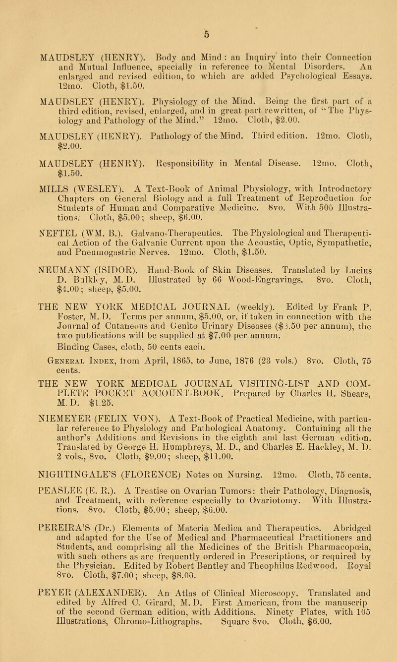 MAUDSLEY (HENRY). Body and Mind : nn Inquiry into their Connection and Mutual Inlinence, specially in reference to Mental Disorders. An eiilnrged and revised edition, to which are added Psychological Essays. 12mo. Cloth, $1.50. MAUDSLEY (HENRY). Pliysiology of the Mind. Being the first part of a third edition, revised, enhirged, and in great part rewritten, of ''The Phys- iology and Pathology of the Mind. 12uio. Cloth, $2.00. MAUDSLEY (HENRY). Pathology of the Mind. Third edition. 12mo. Cloth, $2.00. MAUDSLEY (HENRY). Responsibility in Mental Disease. 12tno. Cloth, $1.50. MILLS (WESLEY). A Text-Book of Animal Physiology, with Introductory Chapters on General Biology and a full Treatment of Reproduction for Students of Human and Comparative Medicine. 8vo. With 505 Illustra- tions. Cloth, $5.00; sheep, $6.00. NEFTEL (WM. B.). Galvano-Therapeutics. The Physiological and Therapeuti- cal Action of the Galvanic Current upon the Acoustic, Optic, Sympathetic, and Pneumogastric Nerves. 12mo. Cloth, $1.50. NEUMANN (ISIDOR). Hand-Book of Skin Diseases. Translated by Lucius D. Balkloy, M. D. Illustrated by 66 Wood-Engravings. 8vo. Cloth, $4.00; sheep, $5.00. THE NEW YORK MEDICAL JOURNAL (weekly). Edited by Frank P. Foster, M. D. Terms per annum, $5.00, or, if taken in connection with the Journal of Cutaneous and Genito Urinary Diseases ($i.50 per annum), the two publications will be supplied at $7.00 per annum. Binding Cases, cloth, 50 cents eacii. General Index, from April, 1865, to June, 1876 (23 vols.) Svo. Cloth, 75 cents. THE NEW YORK MEDICAL JOURNAL VISITIN&-LIST AND COM- PLETE POCKET ACCOUNT-BOOK. Prepared by Charles li. Shears, M. D. $1.25. NIEMEYER (FELIX VON). A Text-Book of Practical Medicine, with particu- lar reference to Physiology and Pathological Anatomy. Containing all the author's Additions and Revisions in the eighth and last German edition. Translated by George H. Humphreys, M. D., and Charles E. Hackley, M. D. 2 vols., 8vo. Cloth, $9.00; sheep,. $11.00. NIGHTINGALE'S (FLORENCE) Notes on Nursing. 12mo. Cloth, 75 cents. PEASLEE (E. R.). A Treatise on Ovarian Tumors: their Pathology, Diagnosis, and Treatment, witli reference especially to Ovariotomy. With Illustra- tions. 8vo. Cloth, $5.00; sheep, $6.00. PEREIRA'S (Dr.) Elements of Materia Medica and Therapeutics. Abridged and adapted for the Use of Medical and Pharmaceutical Practitioners and Students, and comprising all the Medicines of the British Pharmacopoeia, with such others as are frequently ordered in Prescriptions, or required by the Physician. Edited by Robert Bentley and Theophilus Redwood. Royal 8vo. Cloth, $7.00; sheep, $8.00. PEYER (ALEXANDER). An Atlas of Clinical Microscopy. Translated and edited by Alfred C. Girard, M. D. First American, from the manuscrip of the second German edition, with Additions. Ninety Plates, with 105 Illustrations, Chromo-Lithographs. Square 8vo. Cloth, $6.00.