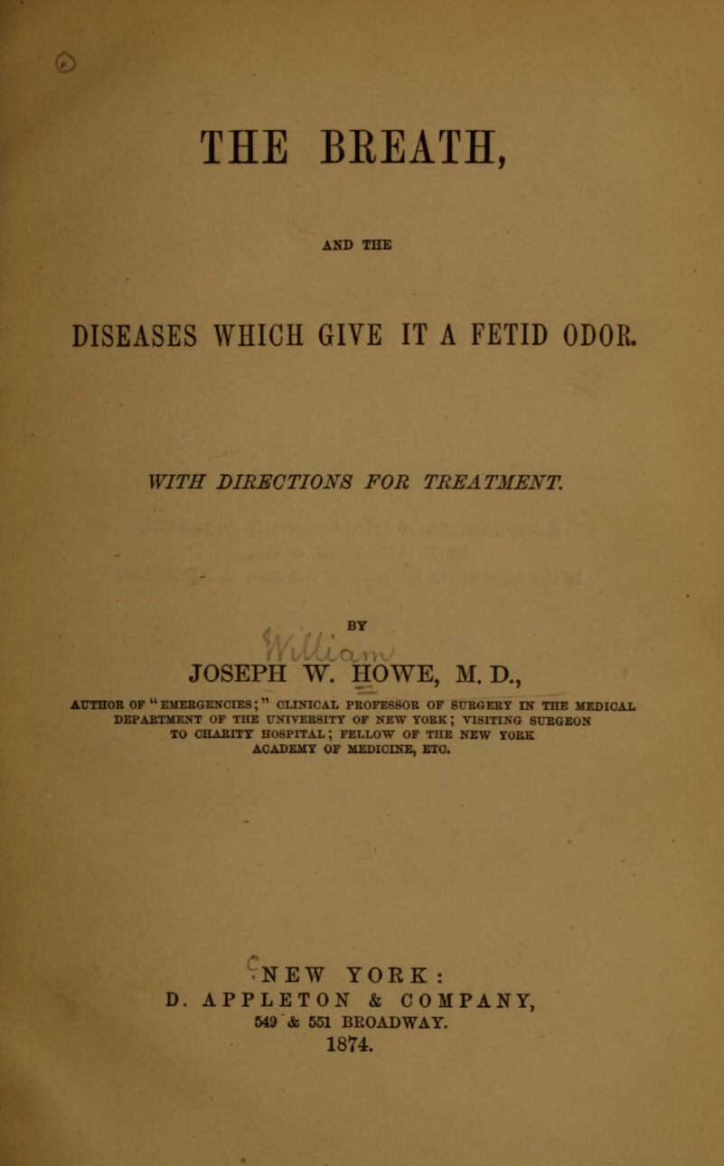 THE BREATH, DISEASES WHICH GIVE IT A FETID ODOR. WITH DIRECTIONS FOR TREATMENT. BY JOSEPH W. HOWE, M. D., ATTTHOB OF  EMERGENCIES; CLINICAL PROFESSOR OF SURGERY IN THE MEDICAL DEPARTMENT OF THE UNIVERSITY OF NEW YORK; VISITING SURGEON TO CHARITY HOSPITAL; FELLOW OF THE NEW YORK ACADEMY OF MEDICINE, ETC. NEW YORK: D. APPLETON & COMPANY, 549 & 551 BROADWAY. 1874.