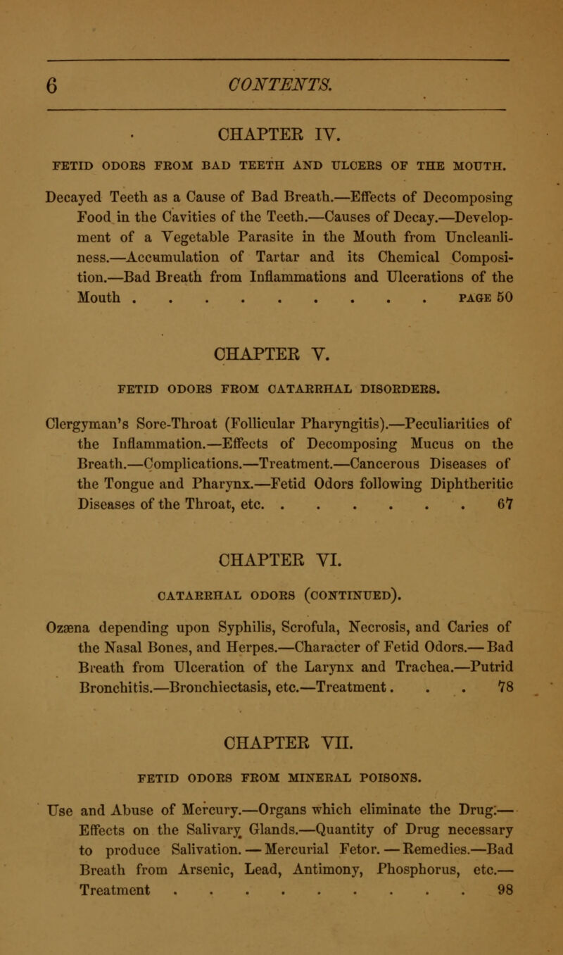 CHAPTER IV. FETID ODOES FEOM BAD TEETH AND ULCEES OF THE MOUTH. Decayed Teeth as a Cause of Bad Breath.—Effects of Decomposing Food in the Cavities of the Teeth.—Causes of Decay.—Develop- ment of a Vegetable Parasite in the Mouth from Uncleanli- ness.—Accumulation of Tartar and its Chemical Composi- tion.—Bad Breath from Inflammations and Ulcerations of the Mouth page 50 CHAPTER Y. FETID ODOES FROM CATARRHAL DISORDERS. Clergyman's Sore-Throat (Follicular Pharyngitis).—Peculiarities of the Inflammation.—Effects of Decomposing Mucus on the Breath.—Complications.—Treatment.—Cancerous Diseases of the Tongue and Pharynx.—Fetid Odors following Diphtheritic Diseases of the Throat, etc 67 CHAPTER VI. CATARRHAL ODORS (CONTINUED). Ozaena depending upon Syphilis, Scrofula, Necrosis, and Caries of the Nasal Bones, and Herpes.—Character of Fetid Odors.— Bad Breath from Ulceration of the Larynx and Trachea.—Putrid Bronchitis.—Bronchiectasis, etc.—Treatment... 78 CHAPTER VII. FETID ODORS FROM MINEEAL POISONS. Use and Abuse of Mercury.—Organs which eliminate the Drug:— Effects on the Salivary# Glands.—Quantity of Drug necessary to produce Salivation.—Mercurial Fetor.—Remedies.—Bad Breath from Arsenic, Lead, Antimony, Phosphorus, etc.— Treatment 98