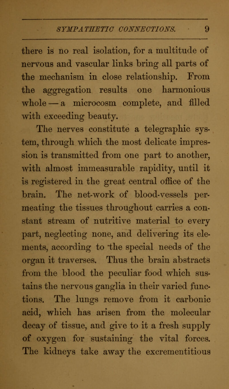 there is no real isolation, for a multitude of nervous and vascular links bring all parts of the mechanism in close relationship. From the aggregation results one harmonious whole — a microcosm complete, and filled with exceeding beauty. The nerves constitute a telegraphic sys- tem, through which the most delicate impres- sion is transmitted from one part to another, with almost immeasurable rapidity, until it is registered in the great central office of the brain. The net-work of blood-vessels per- meating the tissues throughout carries a con- stant stream of nutritive material to every part, neglecting none, and delivering its ele- ments, according to 'the special needs of the organ it traverses. Thus the brain abstracts from the blood the peculiar food which sus- tains the nervous ganglia in their varied func- tions. The lungs remove from it carbonic acid, which has arisen from the molecular decay of tissue, and give to it a fresh supply of oxygen for sustaining the vital forces. The kidneys take away the excrementitious
