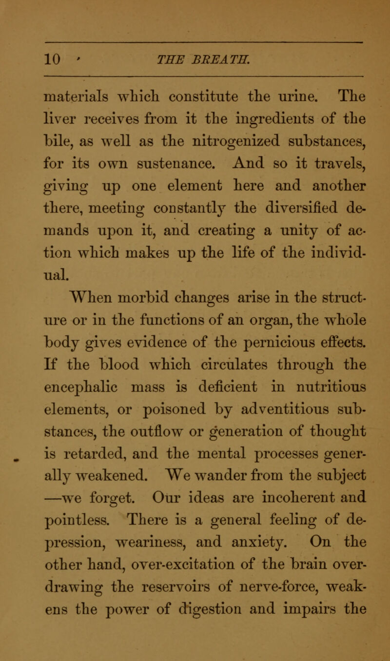 materials which constitute the urine. The liver receives from it the ingredients of the bile, as well as the nitrogenized substances, for its own sustenance. And so it travels, giving up one element here and another there, meeting constantly the diversified de- mands upon it, and creating a unity of ac- tion which makes up the life of the individ- ual. When morbid changes arise in the struct- ure or in the functions of an organ, the whole body gives evidence of the pernicious effects. If the blood which circulates through the encephalic mass is deficient in nutritious elements, or poisoned by adventitious sub- stances, the outflow or generation of thought is retarded, and the mental processes gener- ally weakened. We wander from the subject —we forget. Our ideas are incoherent and pointless. There is a general feeling of de- pression, weariness, and anxiety. On the other hand, over-excitation of the brain over- drawing the reservoirs of nerve-force, weak- ens the power of digestion and impairs the