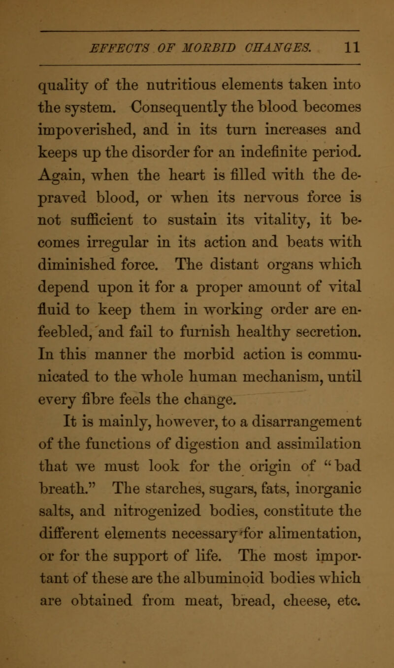 quality of the nutritious elements taken into the system. Consequently the blood becomes impoverished, and in its turn increases and keeps up the disorder for an indefinite period. Again, when the heart is filled with the de- praved blood, or when its nervous force is not sufficient to sustain its vitality, it be- comes irregular in its action and beats with diminished force. The distant organs which depend upon it for a proper amount of vital fluid to keep them in working order are en- feebled, and fail to furnish healthy secretion. In this manner the morbid action is commu- nicated to the whole human mechanism, until every fibre feels the change. It is mainly, however, to a disarrangement of the functions of digestion and assimilation that we must look for the origin of bad breath. The starches, sugars, fats, inorganic salts, and nitrogenized bodies, constitute the different elements necessary'for alimentation, or for the support of life. The most impor- tant of these are the albuminoid bodies which are obtained from meat, bread, cheese, etc.