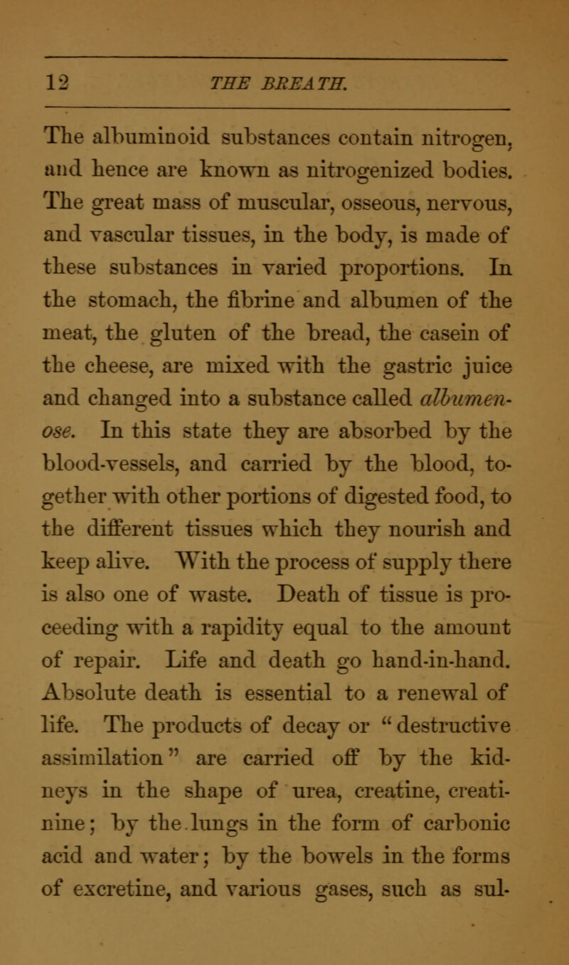 The albuminoid substances contain nitrogen, and hence are known as nitrogenized bodies. The great mass of muscular, osseous, nervous, and vascular tissues, in the body, is made of these substances in varied proportions. In the stomach, the fibrine and albumen of the meat, the gluten of the bread, the casein of the cheese, are mixed with the gastric juice and changed into a substance called albumen- In this state they are absorbed by the blood-vessels, and earned by the blood, to- gether with other portions of digested food, to the different tissues which they nourish and keep alive. AYith the process of supply there is also one of waste. Death of tissue is pro- ceeding with a rapidity equal to the amount of repair. Life and death go hand-in-hand. Absolute death is essential to a renewal of life. The products of decay or  destructive assimilation are carried off by the kid- neys in the shape of urea, creatine, creati- nine; by the lungs in the form of carbonic acid and water; by the bowels in the forms of excretine, and various gases, such as sul-