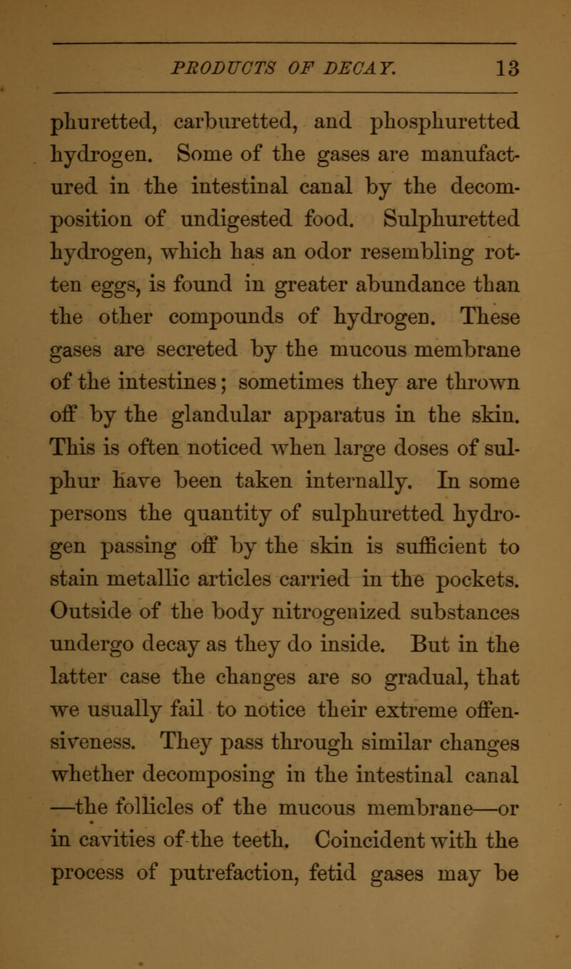 phu retted, carburetted, and phosphuretted hydrogen. Some of the gases are manufact- ured in the intestinal canal by the decom- position of undigested food. Sulphuretted hydrogen, which has an odor resembling rot- ten eggs, is found in greater abundance than the other compounds of hydrogen. These gases are secreted by the mucous membrane of the intestines; sometimes they are thrown off by the glandular apparatus in the skin. This is often noticed when large doses of sul- phur have been taken internally. In some persons the quantity of sulphuretted hydro- gen passing off by the skin is sufficient to stain metallic articles carried in the pockets. Outside of the body nitrogenized substances undergo decay as they do inside. But in the latter case the changes are so gradual, that we usually fail to notice their extreme offen- siveness. They pass through similar changes whether decomposing in the intestinal canal —the follicles of the mucous membrane—or in cavities of the teeth. Coincident with the process of putrefaction, fetid gases may be