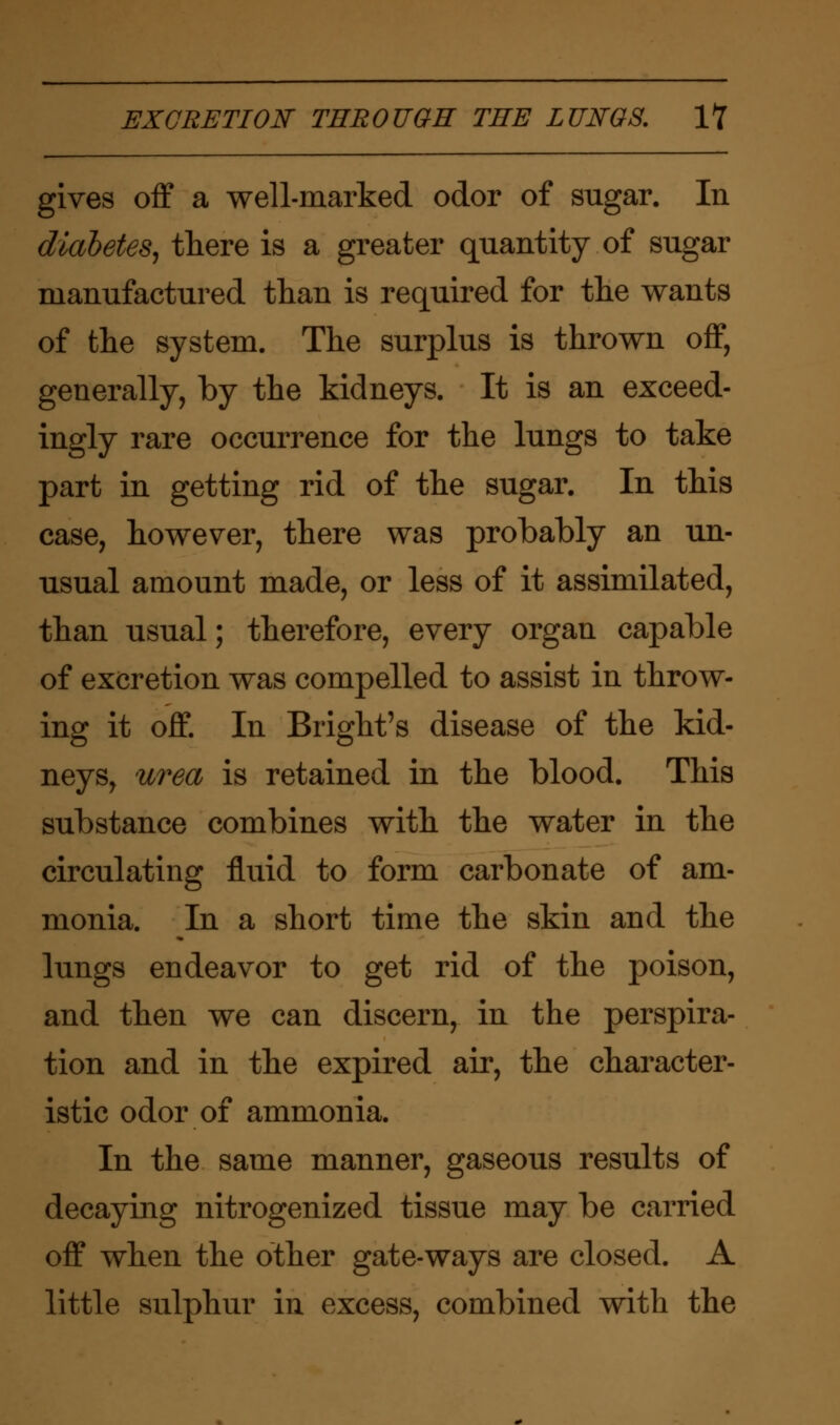 gives off a well-marked odor of sugar. In diabetes, there is a greater quantity of sugar manufactured than is required for the wants of the system. The surplus is thrown off, generally, by the kidneys. It is an exceed- ingly rare occurrence for the lungs to take part in getting rid of the sugar. In this case, however, there was probably an un- usual amount made, or less of it assimilated, than usual; therefore, every organ capable of excretion was compelled to assist in throw- ing it off. In Bright's disease of the kid- neys, urea is retained in the blood. This substance combines with the water in the circulating fluid to form carbonate of am- monia. In a short time the skin and the lungs endeavor to get rid of the poison, and then we can discern, in the perspira- tion and in the expired air, the character- istic odor of ammonia. In the same manner, gaseous results of decaying nitrogenized tissue may be carried off when the other gate-ways are closed. A little sulphur in excess, combined with the