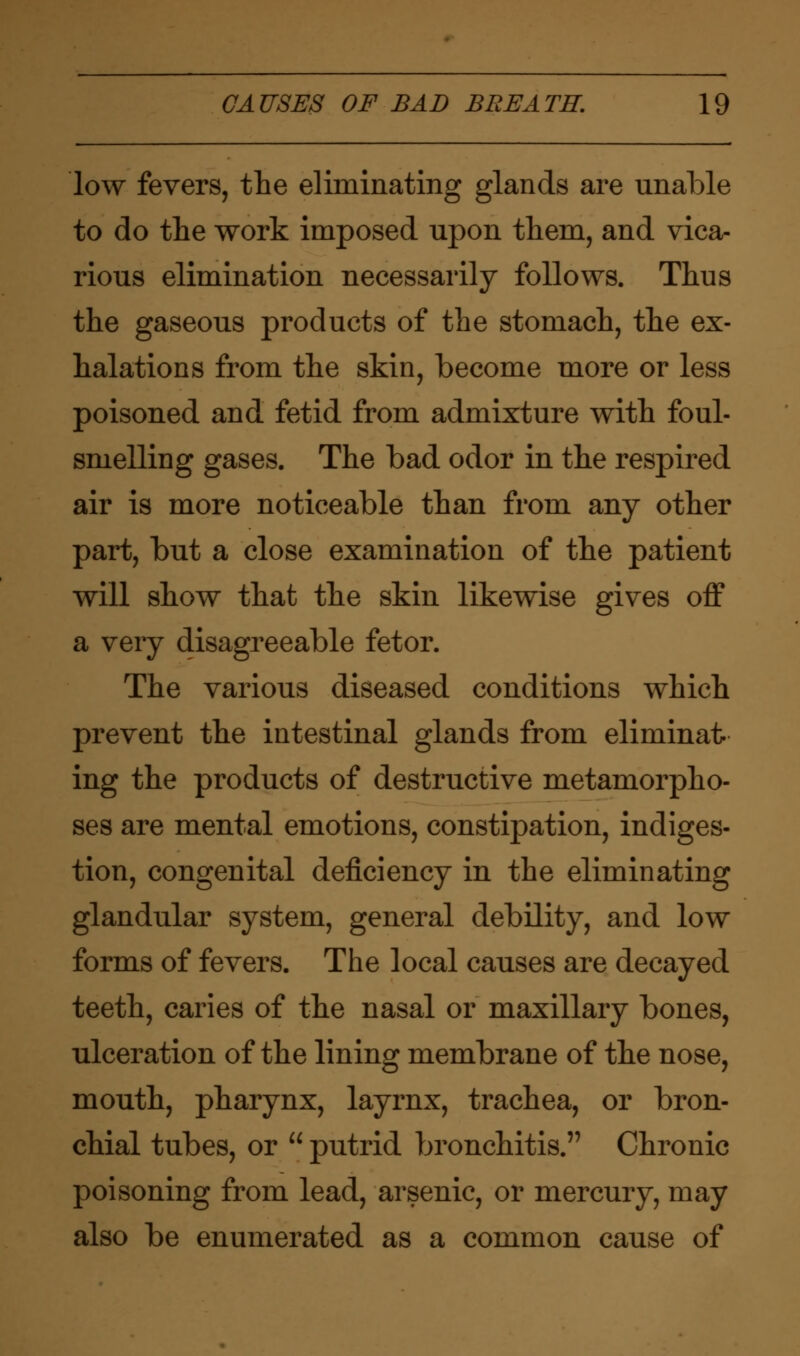 low fevers, the eliminating glands are unable to do the work imposed upon them, and vica- rious elimination necessarily follows. Thus the gaseous products of the stomach, the ex- halations from the skin, become more or less poisoned and fetid from admixture with foul- smelling gases. The bad odor in the respired air is more noticeable than from any other part, but a close examination of the patient will show that the skin likewise gives off a very disagreeable fetor. The various diseased conditions which prevent the intestinal glands from eliminat- ing the products of destructive metamorpho- ses are mental emotions, constipation, indiges- tion, congenital deficiency in the eliminating glandular system, general debility, and low forms of fevers. The local causes are decayed teeth, caries of the nasal or maxillary bones, ulceration of the lining membrane of the nose, mouth, pharynx, layrnx, trachea, or bron- chial tubes, or putrid bronchitis. Chronic poisoning from lead, arsenic, or mercury, may also be enumerated as a common cause of