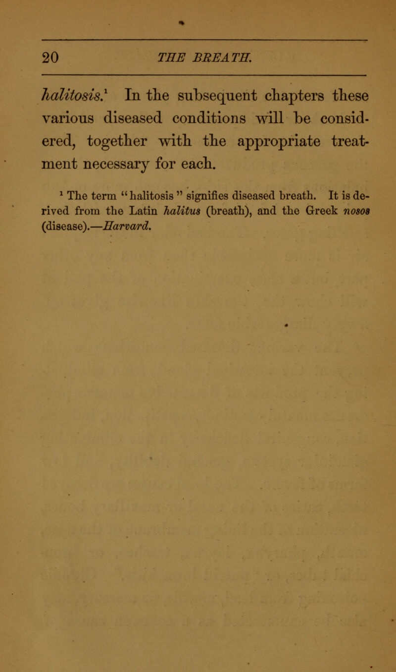 halitosis.1 In the subsequent chapters these various diseased conditions will be consid- ered, together with the appropriate treat- ment necessary for each. 1 The term  halitosis  signifies diseased breath. It is de- rived from the Latin halitus (breath), and the Greek nosoa (disease).—Harvard.