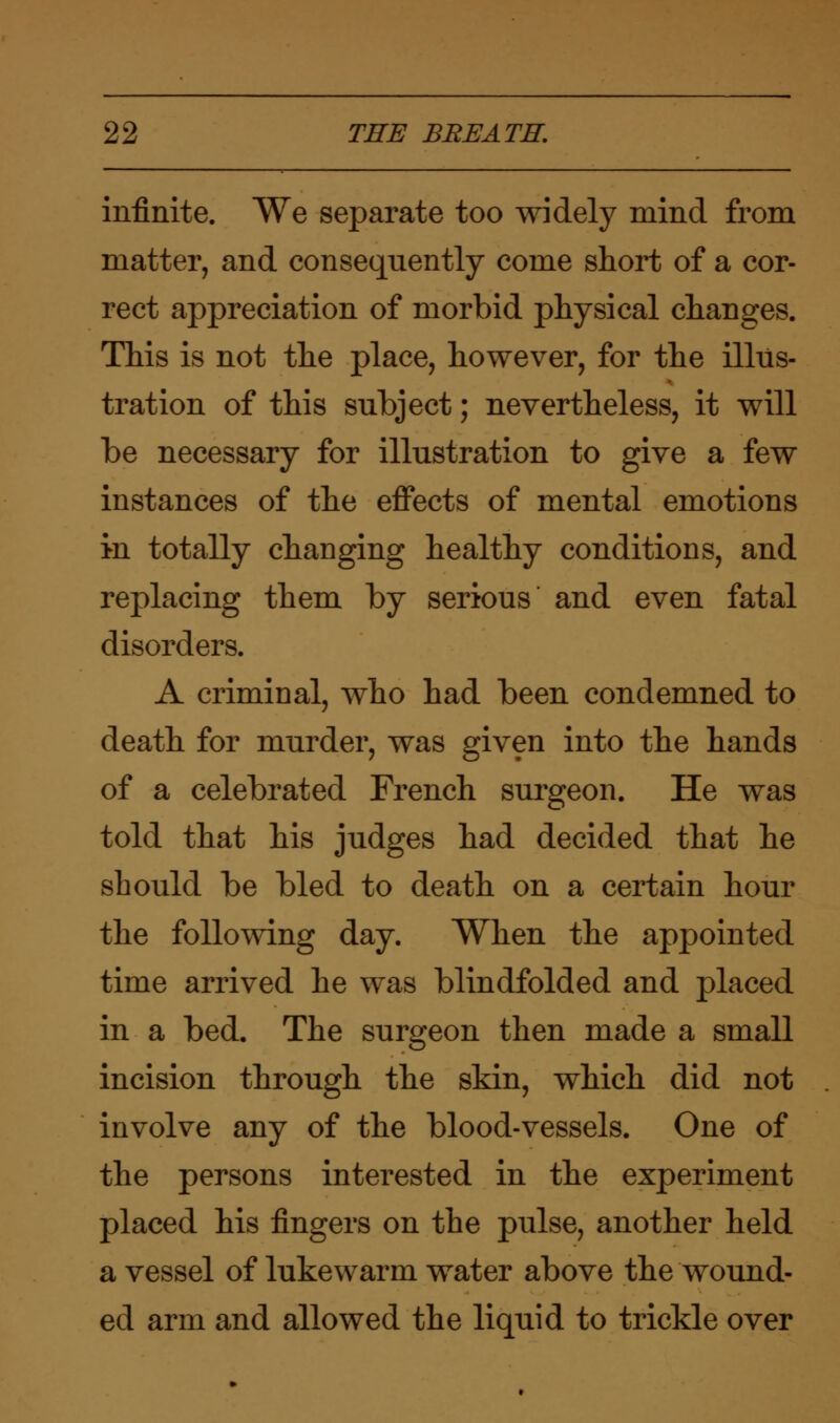 infinite. We separate too widely mind from matter, and consequently come short of a cor- rect appreciation of morbid physical changes. This is not the place, however, for the illus- tration of this subject; nevertheless, it will be necessary for illustration to give a few instances of the effects of mental emotions in totally changing healthy conditions, and replacing them by serious and even fatal disorders. A criminal, who had been condemned to death for murder, was given into the hands of a celebrated French surgeon. He was told that his judges had decided that he should be bled to death on a certain hour the following day. When the appointed time arrived he was blindfolded and placed in a bed. The surgeon then made a small incision through the skin, which did not involve any of the blood-vessels. One of the persons interested in the experiment placed his fingers on the pulse, another held a vessel of lukewarm water above the wound- ed arm and allowed the liquid to trickle over