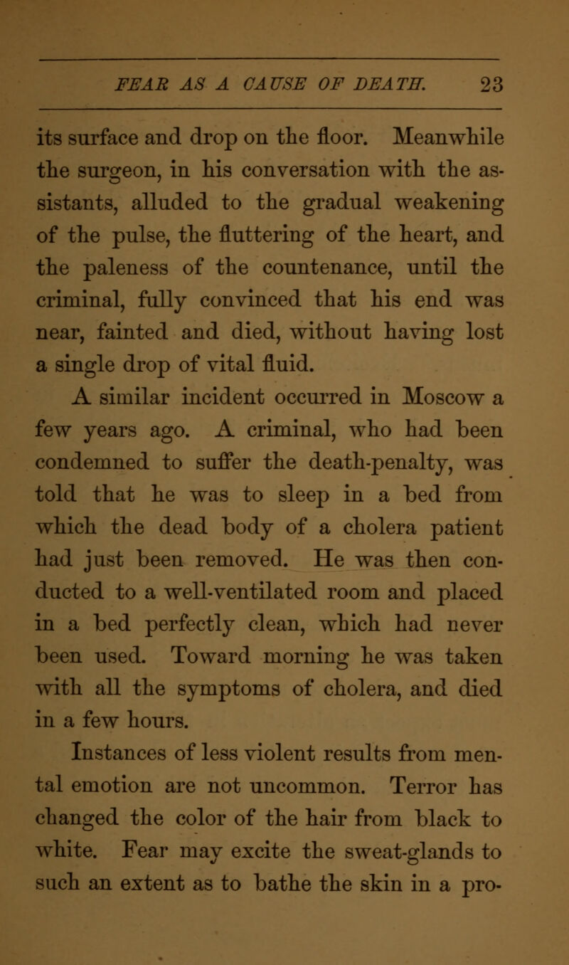 its surface and drop on the floor. Meanwhile the surgeon, in his conversation with the as- sistants, alluded to the gradual weakening of the pulse, the fluttering of the heart, and the paleness of the countenance, until the criminal, fully convinced that his end was near, fainted and died, without having lost a single drop of vital fluid. A similar incident occurred in Moscow a few years ago. A criminal, who had been condemned to suffer the death-penalty, was told that he was to sleep in a bed from which the dead body of a cholera patient had just been removed. He was then con- ducted to a well-ventilated room and placed in a bed perfectly clean, which had never been used. Toward morning he was taken with all the symptoms of cholera, and died in a few hours. Instances of less violent results from men- tal emotion are not uncommon. Terror has changed the color of the hair from black to white. Fear may excite the sweat-glands to such an extent as to bathe the skin in a pro-