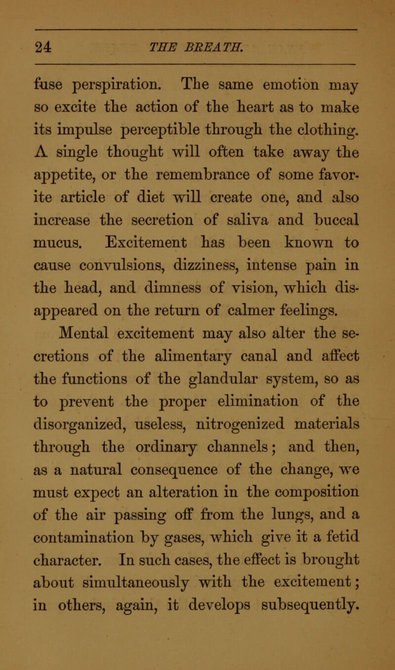 fuse perspiration. The same emotion may so excite the action of the heart as to make its impulse perceptible through the clothing. A single thought will often take away the appetite, or the remembrance of some favor- ite article of diet will create one, and also increase the secretion of saliva and buccal mucus. Excitement has been known to cause convulsions, dizziness, intense pain in the head, and dimness of vision, which dis- appeared on the return of calmer feelings. Mental excitement may also alter the se- cretions of the alimentary canal and affect the functions of the glandular system, so as to prevent the proper elimination of the disorganized, useless, nitrogenized materials through the ordinary channels; and then, as a natural consequence of the change, we must expect an alteration in the composition of the air passing off from the lungs, and a contamination by gases, which give it a fetid character. In such cases, the effect is brought about simultaneously with the excitement; in others, again, it develops subsequently.