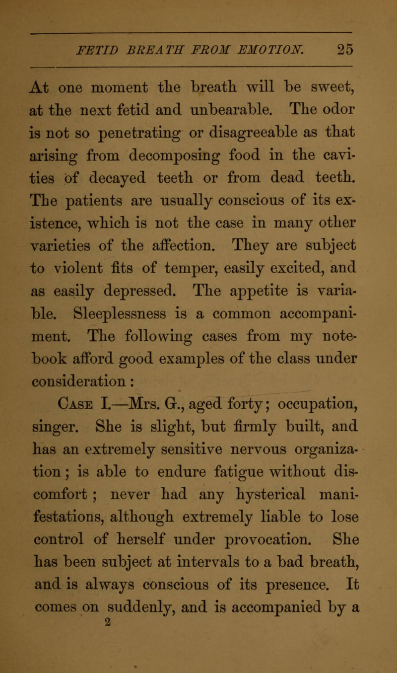 At one moment the breath will be sweet, at the next fetid and unbearable. The odor is not so penetrating or disagreeable as that arising from decomposing food in the cavi- ties of decayed teeth or from dead teeth. The patients are usually conscious of its ex- istence, which is not the case in many other varieties of the affection. They are subject to violent fits of temper, easily excited, and as easily depressed. The appetite is varia- ble. Sleeplessness is a common accompani- ment. The following cases from my note- book afford good examples of the class under consideration: Case I.—Mrs. G\, aged forty; occupation, singer. She is slight, but firmly built, and has an extremely sensitive nervous organiza- tion ; is able to endure fatigue without dis- comfort ; never had any hysterical mani- festations, although extremely liable to lose control of herself under provocation. She has been subject at intervals to a bad breath, and is always conscious of its presence. It comes on suddenly, and is accompanied by a 2