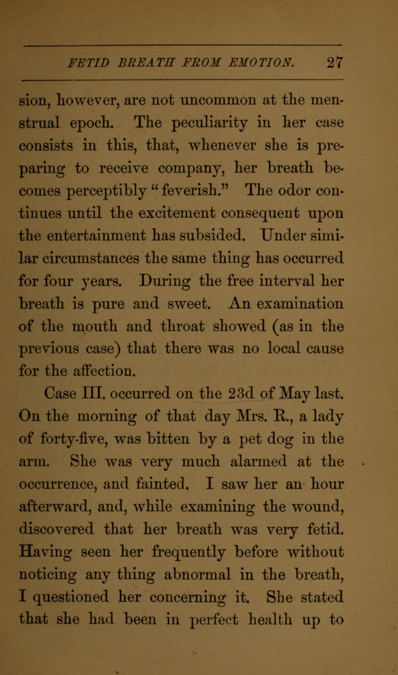 sion, however, are not uncommon at the men- strual epoch. The peculiarity in her case consists in this, that, whenever she is pre- paring to receive company, her breath be- comes perceptibly  feverish. The odor con- tinues until the excitement consequent upon the entertainment has subsided. Under simi- lar circumstances the same thing has occurred for four years. During the free interval her breath is pure and sweet. An examination of the mouth and throat showed (as in the previous case) that there was no local cause for the affection. Case III. occurred on the 23d of May last. On the morning of that day Mrs. R, a lady of forty-five, was bitten by a pet dog in the arm. She was very much alarmed at the occurrence, and fainted. I saw her an hour afterward, and, while examining the wound, discovered that her breath was very fetid. Having seen her frequently before without noticing any thing abnormal in the breath, I questioned her concerning it. She stated that she had been in perfect health up to