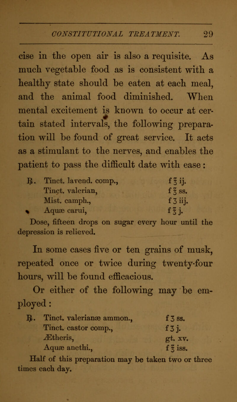 cise in the open air is also a requisite. As much vegetable food as is consistent with a healthy state should be eaten at each meal, and the animal food diminished. When mental excitement is known to occur at cer- tain stated intervals, the following prepara- tion will be found of great service. It acts as a stimulant to the nerves, and enables the patient to pass the difficult date with ease: Ijfc. Tinct. lavend. comp., f § ij. Tinct. valerian, f § ss. Mist, camph., f 3 iij. % Aquae carui, f § j. Dose, fifteen drops on sugar every hour until the depression is relieved. In some cases five or ten grains of musk, repeated once or twice during twenty-four hours, will be found efficacious. Or either of the following may be em- ployed : IJ. Tinct. Valerianae ammon., f 3 ss. Tinct. castor comp., f 3 j. iEtheris, gt. xv. Aquae anethi., f § iss. Half of this preparation may be taken two or three times each day.