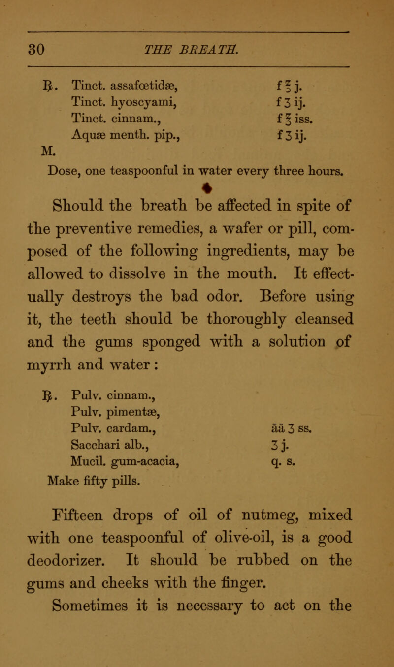 IJ,. Tinct. assafoetidae, f | j. Tinct. hyoscyami, f 3 ij. Tinct. cinnam., f^iss. Aquae menth. pip., f 3 ij. M. Dose, one teaspoonful in water every three hours. * Should the breath be affected in spite of the preventive remedies, a wafer or pill, com- posed of the following ingredients, may be allowed to dissolve in the mouth. It effect- ually destroys the bad odor. Before using it, the teeth should be thoroughly cleansed and the gums sponged with a solution of myrrh and water: . Pulv. cinnam., Pulv. pimentae, Pulv. cardam., aa 3 ss. Sacchari alb., 3j. Mucil. gum-acacia, q. s. Jake fifty pills. Fifteen drops of oil of nutmeg, mixed with one teaspoonful of olive-oil, is a good deodorizer. It should be rubbed on the gums and cheeks with the finger. Sometimes it is necessary to act on the