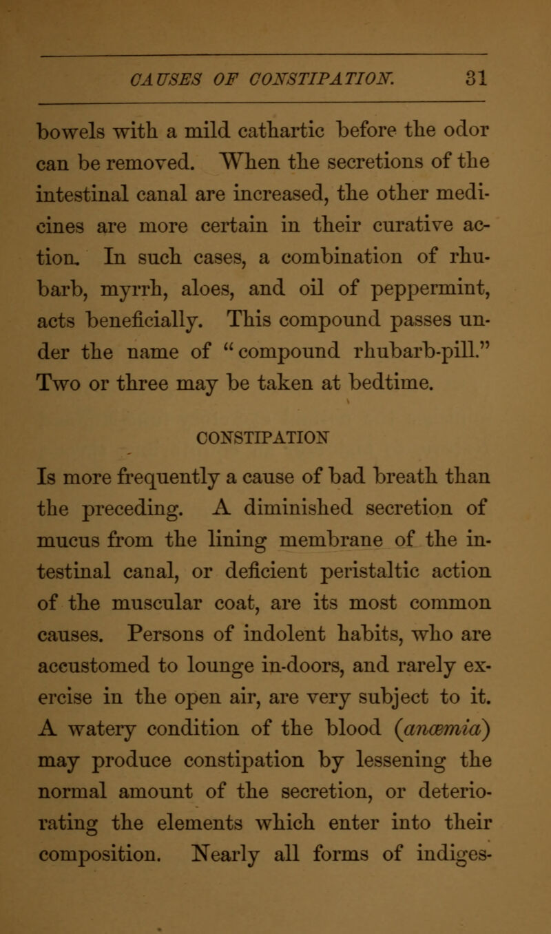 CAUSES OF CONSTIPATION. 81 bowels with a mild cathartic before the odor can be removed. When the secretions of the intestinal canal are increased, the other medi- cines are more certain in their curative ac- tion. In such cases, a combination of rhu- barb, myrrh, aloes, and oil of peppermint, acts beneficially. This compound passes un- der the name of compound rhubarb-pill. Two or three may be taken at bedtime. CONSTIPATION Is more frequently a cause of bad breath than the preceding. A diminished secretion of mucus from the lining membrane of the in- testinal canal, or deficient peristaltic action of the muscular coat, are its most common causes. Persons of indolent habits, who are accustomed to lounge in-doors, and rarely ex- ercise in the open air, are very subject to it. A watery condition of the blood (ancemid) may produce constipation by lessening the normal amount of the secretion, or deterio- rating the elements which enter into their composition. Nearly all forms of indiges-