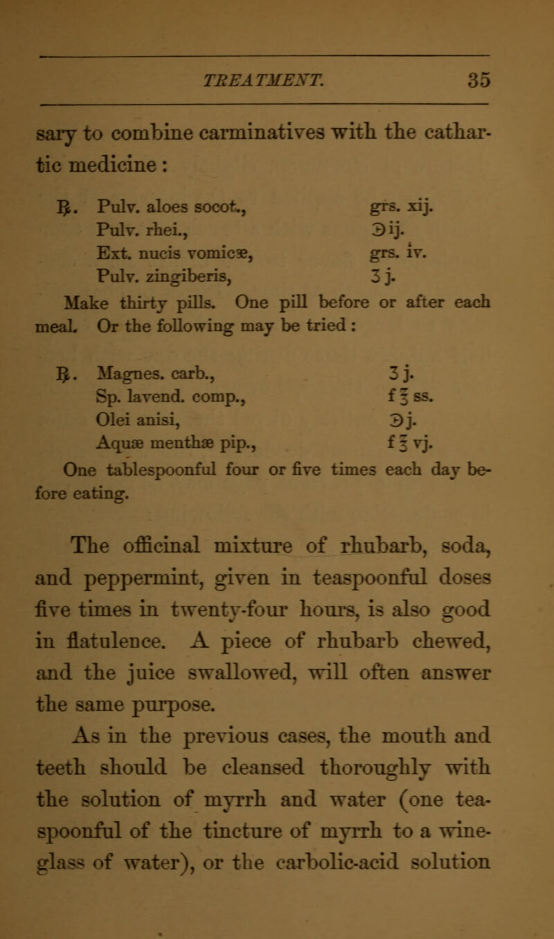 saiy to combine carminatives with the cathar- tic medicine: #. Pulv. aloes socot., grs. xij. Pulv. rhei., 3ij. Ext. nucis vomica, grs. iv. Pulv. zingiberis, Make thirty pills. One pill before or after each meaL Or the following may be tried : 3. Magnes. carb., 3 j. Sp. la vend, comp., f \ Olei anisi, 3j. Aquae menthae pip., f \ vj. One tablespoonful four or five times each day be- fore eating. The officinal mixture of rhuharl and peppermint, given in teaspoonfol d five times in twenty-four hours, is also eood in flatulence. A piece of rhubarb cheT and the juice swallowed, will often answer the same purpose. Aa in the previous . the mouth and teeth should be cleansed thoroughly with the solution of myrrh and water (one tea- spoonful of the tincture of myrrh to a wine- js of water), or the carbolic-add solution