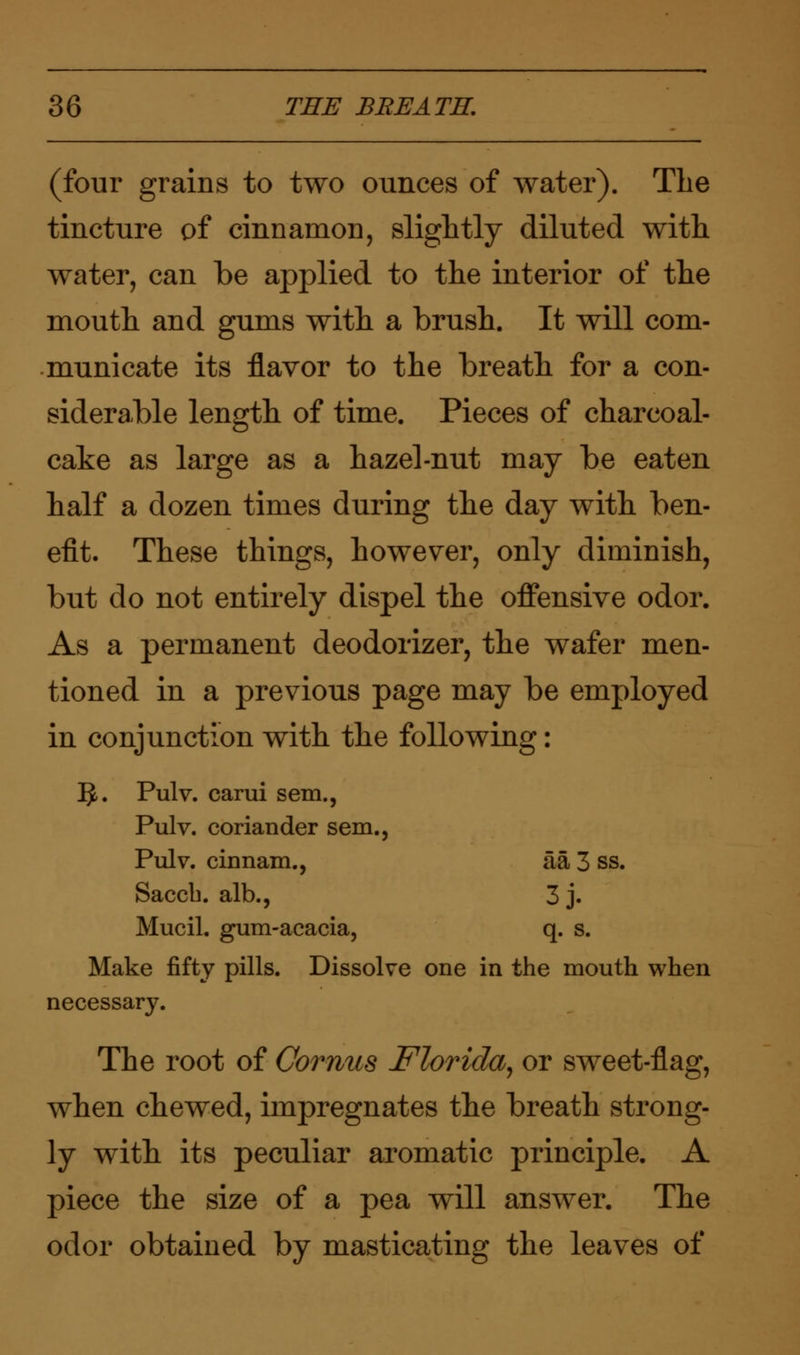 (four grains to two ounces of water). The tincture of cinnamon, slightly diluted with wrater, can be applied to the interior of the mouth and gums with a brush. It will com- municate its flavor to the breath for a con- siderable length of time. Pieces of charcoal- cake as large as a hazel-nut may be eaten half a dozen times during the day with ben- efit. These things, however, only diminish, but do not entirely dispel the offensive odor. As a permanent deodorizer, the wafer men- tioned in a previous page may be employed in conjunction with the following: 5-. Pulv. carui sem., Pulv. coriander sem., Pulv. cinnam., aa 3 ss. Saccb. alb., 3 j. Mucil. gum-acacia, q. s. Make fifty pills. Dissolve one in the mouth when necessary. The root of Comus Florida, or sweet-flag, when chewed, impregnates the breath strong- ly with its peculiar aromatic principle. A piece the size of a pea will answer. The odor obtained by masticating the leaves of