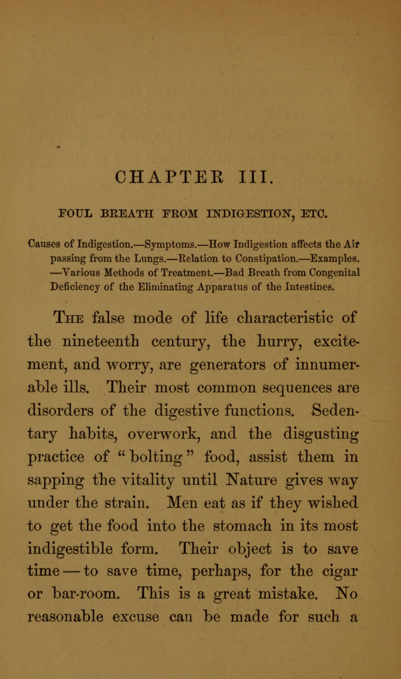 CHAPTEE III. FOUL BEEATH FKOM INDIGESTION, ETC. Causes of Indigestion.—Symptoms.—How Indigestion affects the Air passing from the Lungs.—Relation to Constipation.—Examples. —Various Methods of Treatment.—Bad Breath from Congenital Deficiency of the Eliminating Apparatus of the Intestines. The false mode of life characteristic of the nineteenth century, the hurry, excite- ment, and worry, are generators of innumer- able ills. Their most common sequences are disorders of the digestive functions. Seden- tary habits, overwork, and the disgusting practice of  bolting food, assist them in sapping the vitality until Nature gives way under the strain. Men eat as if they wished to get the food into the stomach in its most indigestible form. Their object is to save time — to save time, perhaps, for the cigar or bar-room. This is a great mistake. No reasonable excuse can be made for such a