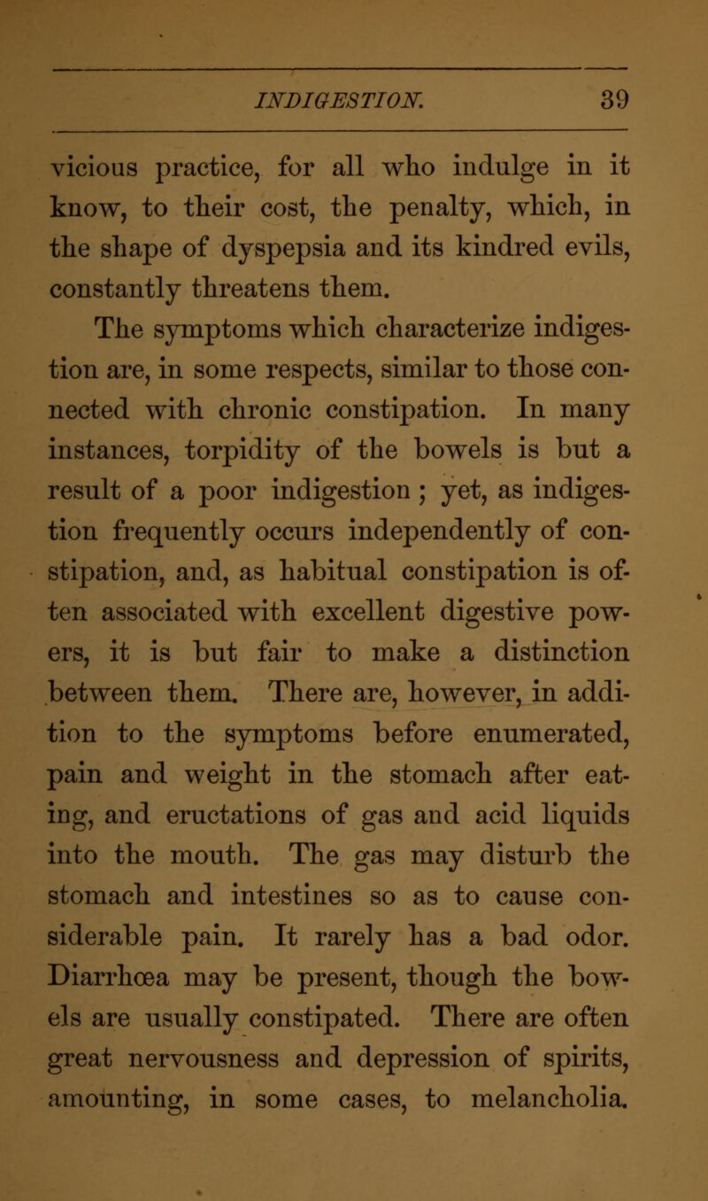 vicious practice, for all who indulge in it know, to their cost, the penalty, which, in the shape of dyspepsia and its kindred evils, constantly threatens them. The symptoms which characterize indiges- tion are, in some respects, similar to those con- nected with chronic constipation. In many instances, torpidity of the bowels is but a result of a poor indigestion ; yet, as indiges- tion frequently occurs independently of con- stipation, and, as habitual constipation is of- ten associated with excellent digestive pow- ers, it is but fair to make a distinction between them. There are, however, in addi- tion to the symptoms before enumerated, pain and weight in the stomach after eat- ing, and eructations of gas and acid liquids into the mouth. The gas may disturb the stomach and intestines so as to cause con- siderable pain. It rarely has a bad odor. Diarrhoea may be present, though the bow- els are usually constipated. There are often great nervousness and depression of spirits, amounting, in some cases, to melancholia.