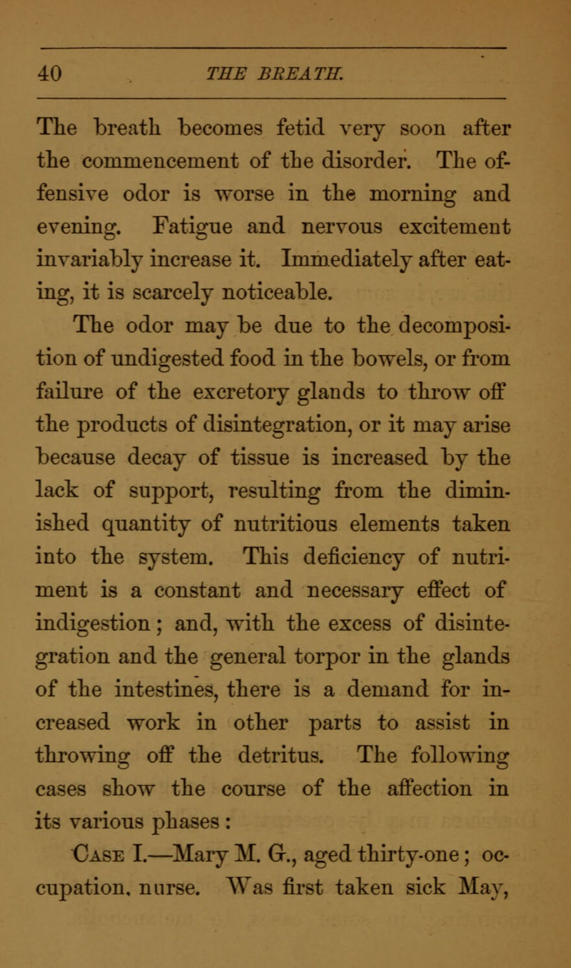 The breath becomes fetid very soon after the coninienceinent of the disorder. The of- fensive odor is worse in the morning and evening. Fatigue and nervous excitement invariably increase it. Immediately after eat- ing, it is scarcely noticeable. The odor may be due to the decomposi- tion of undigested food in the bowels, or from failure of the excretory glands to throw off the products of disintegration, or it may arise because decay of tissue is increased by the lack of support, resulting from the dimin- ished quantity of nutritious elements taken into the system. This deficiency of nutri- ment is a constant and necessary effect of indigestion; and, with the excess of disinte- gration and the general torpor in the glands of the intestines, there is a demand for in- creased work in other parts to assist in throwing off the detritus. The following cases show the course of the affection in its various phases: Case I.—Mary M. G., aged thirty-one; oc- cupation, nurse. Was first taken sick May,