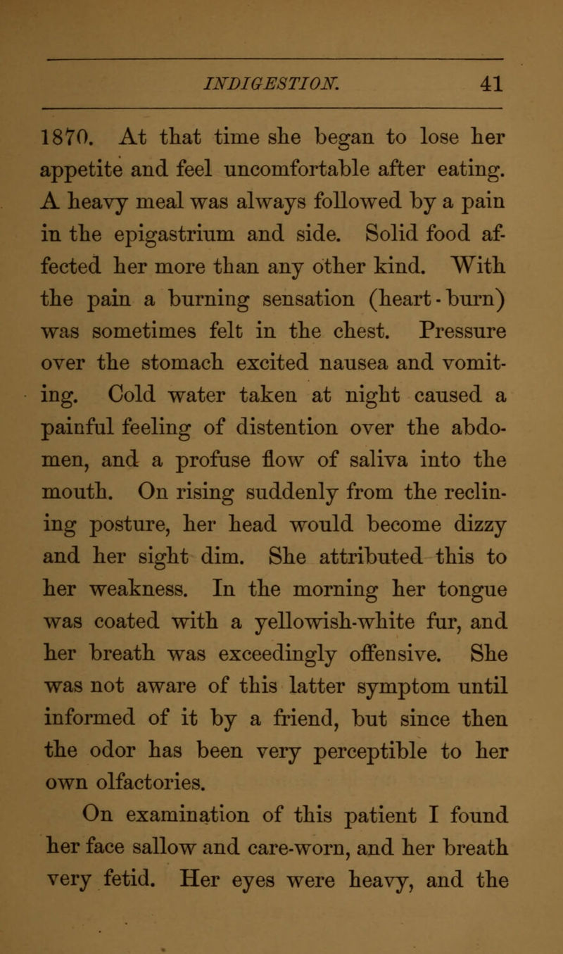 1870. At that time she began to lose her appetite and feel uncomfortable after eating. A heavy meal was always followed by a pain in the epigastrium and side. Solid food af- fected her more than any other kind. With the pain a burning sensation (heart-burn) was sometimes felt in the chest. Pressure over the stomach excited nausea and vomit- ing. Cold water taken at night caused a painful feeling of distention over the abdo- men, and a profuse flow of saliva into the mouth. On rising suddenly from the reclin- ing posture, her head would become dizzy and her sight dim. She attributed this to her weakness. In the morning her tongue was coated with a yellowish-white fur, and her breath was exceedingly offensive. She was not aware of this latter symptom until informed of it by a friend, but since then the odor has been very perceptible to her own olfactories. On examination of this patient I found her face sallow and care-worn, and her breath very fetid. Her eyes were heavy, and the