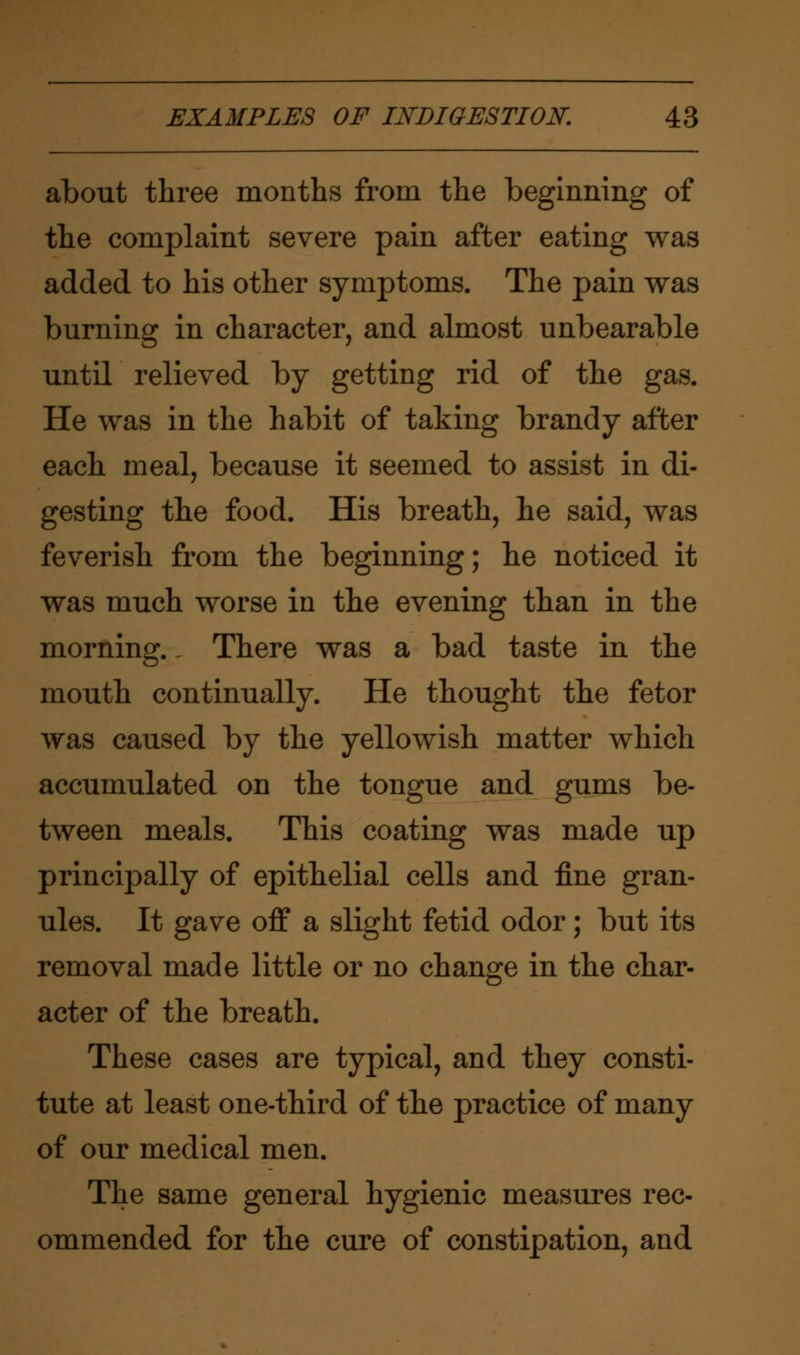 about three months from the beginning of the complaint severe pain after eating was added to his other symptoms. The pain was burning in character, and almost unbearable until relieved by getting rid of the gas. He was in the habit of taking brandy after each meal, because it seemed to assist in di- gesting the food. His breath, he said, was feverish from the beginning; he noticed it was much worse in the evening than in the morning.. There was a bad taste in the mouth continually. He thought the fetor was caused by the yellowish matter which accumulated on the tongue and gums be- tween meals. This coating was made up principally of epithelial cells and fine gran- ules. It gave off a slight fetid odor; but its removal made little or no change in the char- acter of the breath. These cases are typical, and they consti- tute at least one-third of the practice of many of our medical men. The same general hygienic measures rec- ommended for the cure of constipation, and