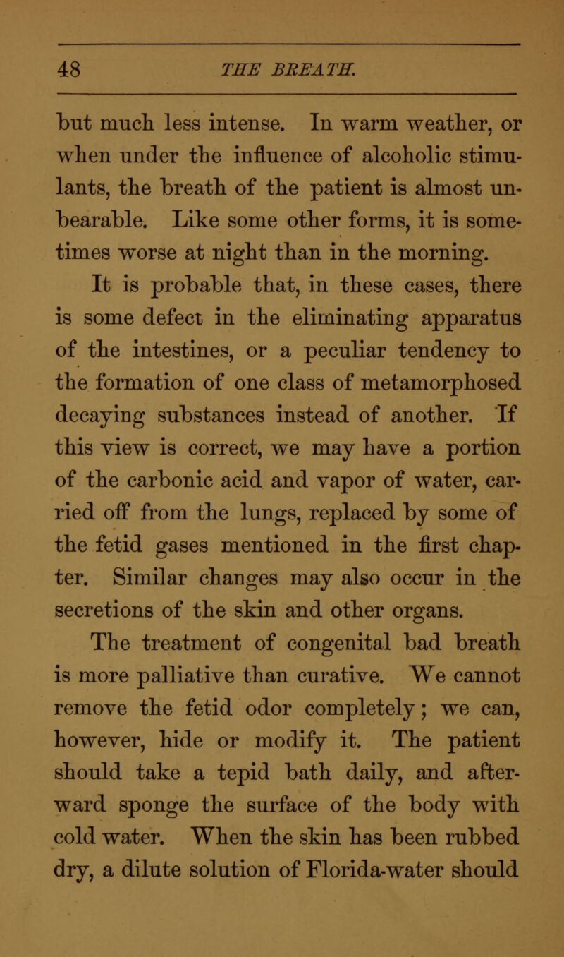but much less intense. In warm weather, or when under the influence of alcoholic stimu- lants, the breath of the patient is almost un- bearable. Like some other forms, it is some- times worse at night than in the morning. It is probable that, in these cases, there is some defect in the eliminating apparatus of the intestines, or a peculiar tendency to the formation of one class of metamorphosed decaying substances instead of another. If this view is correct, we may have a portion of the carbonic acid and vapor of water, car- ried off from the lungs, replaced by some of the fetid gases mentioned in the first chap- ter. Similar changes may also occur in the secretions of the skin and other organs. The treatment of congenital bad breath is more palliative than curative. We cannot remove the fetid odor completely; we can, however, hide or modify it. The patient should take a tepid bath daily, and after- ward sponge the surface of the body with cold water. When the skin has been rubbed dry, a dilute solution of Florida-water should