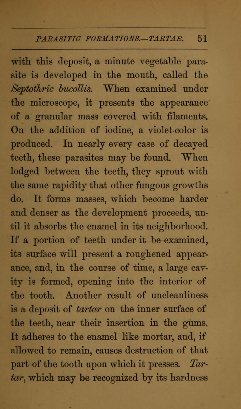 with this deposit, a minute vegetable para- site is developed in the mouth, called the Septothrio bucollis. When examined under the microscope, it presents the appearance of a granular mass covered with filaments. On the addition of iodine, a violet-color is produced. In nearly every case of decayed teeth, these parasites may be found. When lodged between the teeth, they sprout with the same rapidity that other fungous growths do. It forms masses, which become harder and denser as the development proceeds, un- til it absorbs the enamel in its neighborhood. If a portion of teeth under it be examined, its surface will present a roughened appear- ance, and, in the course of time, a large cav- ity is formed, opening into the interior of the tooth. Another result of uncleanliness is a deposit of tartar on the inner surface of the teeth, near their insertion in the gums. It adheres to the enamel like mortar, and, if allowed to remain, causes destruction of that part of the tooth upon which it presses. Tar- tarj which may be recognized by its hardness