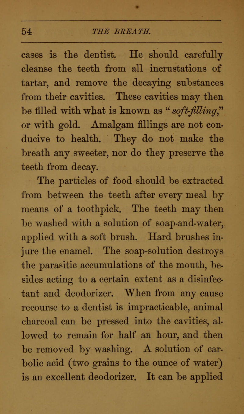 cases is the dentist. He should carefully cleanse the teeth from all incrustations of tartar, and remove the decaying substances from their cavities. These cavities may then be filled with what is known as  soft-filling or with gold. Amalgam fillings are not con- ducive to health. They do not make the breath any sweeter, nor do they preserve the teeth from decay. The particles of food should be extracted from between the teeth after every meal by means of a toothpick. The teeth may then be washed with a solution of soap-and-water, applied with a soft brush. Hard brushes in- jure the enamel. The soap-solution destroys the parasitic accumulations of the mouth, be- sides acting to a certain extent as a disinfec- tant and deodorizer. When from any cause recourse to a dentist is impracticable, animal charcoal can be pressed into the cavities, al- lowed to remain for half an hour, and then be removed by washing. A solution of car- bolic acid (two grains to the ounce of water) is an excellent deodorizer. It can be applied