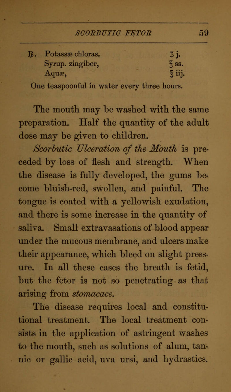 1$. Potass93 chloras. 3 j. Syrup, zingiber, § ss. Aquae, \ iij. One teaspoonful in water every three hours. The mouth may be washed with the same preparation. Half the quantity of the adult dose may be given to children. Scorbutic Ulceration of the Mouth is pre- ceded by loss of flesh and strength. When the disease is fully developed, the gums be- come bluish-red, swollen, and painful. The tongue is coated with a yellowish exudation, and there is some increase in the quantity of saliva. Small extravasations of blood appear under the mucous membrane, and ulcers make their appearance, which bleed on slight press- ure. In all these cases the breath is fetid, but the fetor is not so penetrating as that arising from stomacace. The disease requires local and constitu- tional treatment. The local treatment con- sists in the application of astringent washes to the mouth, such as solutions of alum, tan- nic or gallic acid, uva ursi, and hydrastics.