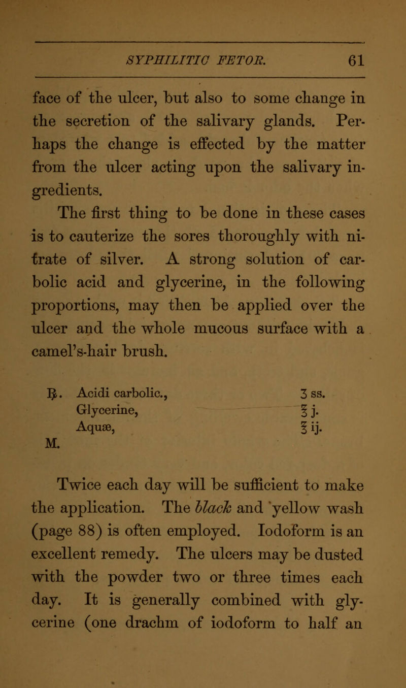 face of the ulcer, but also to some change in the secretion of the salivary glands. Per- haps the change is effected by the matter from the ulcer acting upon the salivary in- gredients. The first thing to be done in these cases is to cauterize the sores thoroughly with ni- trate of silver. A strong solution of car- bolic acid and glycerine, in the following proportions, may then be applied over the ulcer and the whole mucous surface with a camel's-hair brush. ]J. Acidi carbolic, 3 ss. Glycerine, § j. Aquae, \ ij. M. Twice each day will be sufficient to make the application. The black and yellow wash (page 88) is often employed. Iodoform is an excellent remedy. The ulcers may be dusted with the powder two or three times each day. It is generally combined with gly- cerine (one drachm of iodoform to half an