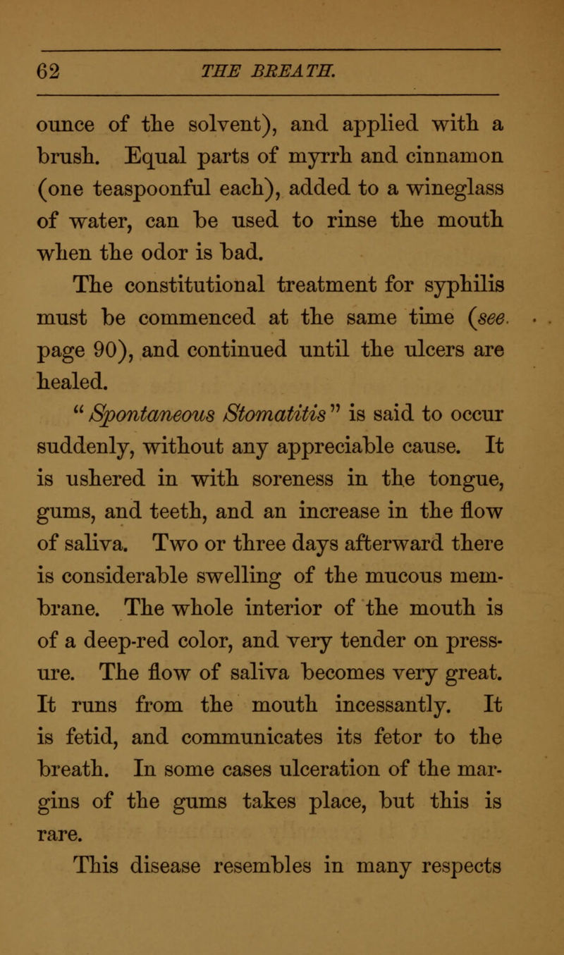 ounce of the solvent), and applied with a brush. Equal parts of myrrh and cinnamon (one teaspoonful each), added to a wineglass of water, can be used to rinse the mouth when the odor is bad. The constitutional treatment for syphilis must be commenced at the same time {see. page 90), and continued until the ulcers are healed.  Spontaneous Stomatitis  is said to occur suddenly, without any appreciable cause. It is ushered in with soreness in the tongue, gums, and teeth, and an increase in the flow of saliva. Two or three days afterward there is considerable swelling of the mucous mem- brane. The whole interior of the mouth is of a deep-red color, and very tender on press- ure. The flow of saliva becomes very great. It runs from the mouth incessantly. It is fetid, and communicates its fetor to the breath. In some cases ulceration of the mar- gins of the gums takes place, but this is rare. This disease resembles in many respects