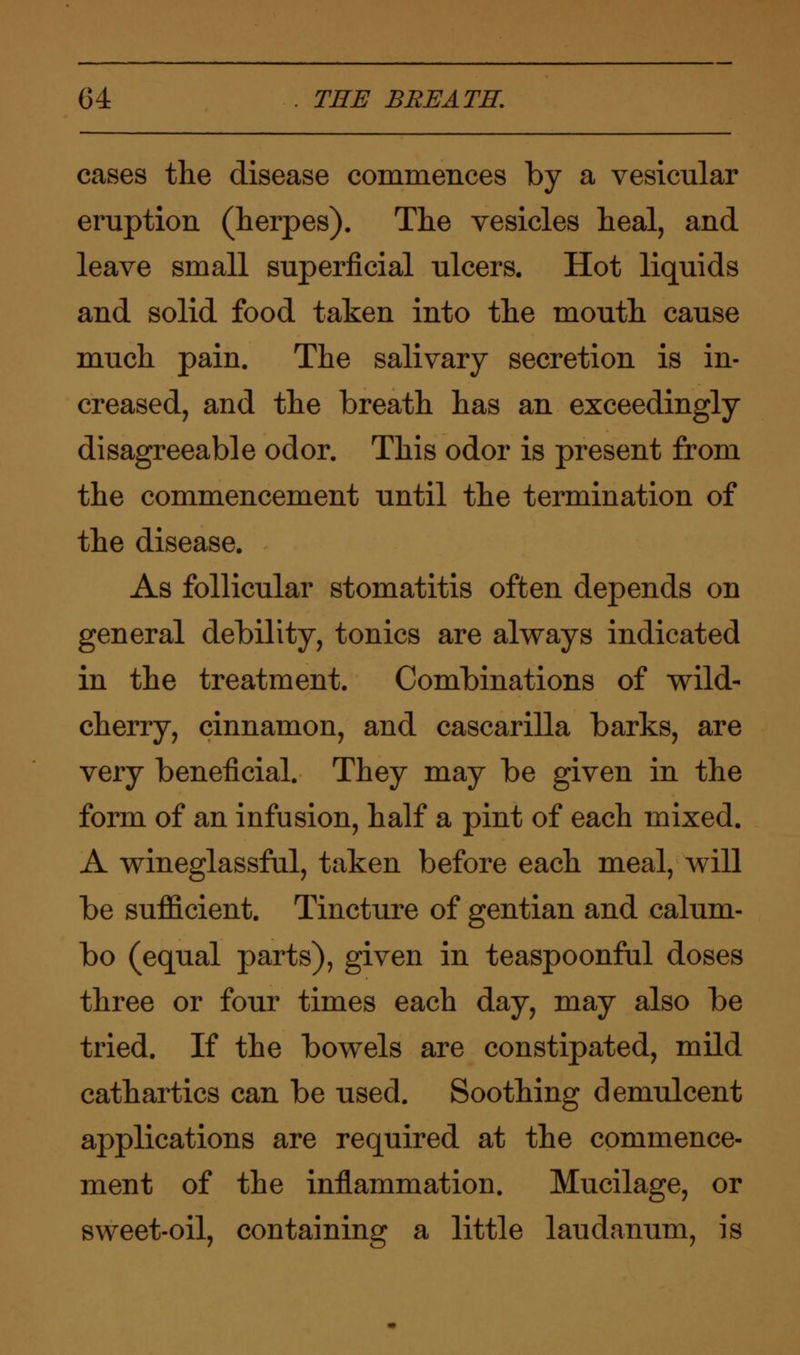 cases the disease commences by a vesicular eruption (herpes). The vesicles heal, and leave small superficial ulcers. Hot liquids and solid food taken into the mouth cause much pain. The salivary secretion is in- creased, and the breath has an exceedingly disagreeable odor. This odor is present from the commencement until the termination of the disease. As follicular stomatitis often depends on general debility, tonics are always indicated in the treatment. Combinations of wild- cherry, cinnamon, and cascarilla barks, are very beneficial. They may be given in the form of an infusion, half a pint of each mixed. A wineglassful, taken before each meal, will be sufficient. Tincture of gentian and calum- bo (equal parts), given in teaspoonful doses three or four times each day, may also be tried. If the bowels are constipated, mild cathartics can be used. Soothing demulcent applications are required at the commence- ment of the inflammation. Mucilage, or sweet-oil, containing a little laudanum, is