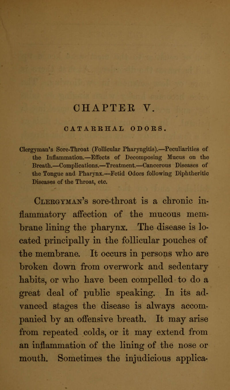CATARRHAL ODORS. Clergyman's Sore-Throat (Follicular Pharyngitis).—Peculiarities of the Inflammation.—Effects of Decomposing Mucus on the Breath.—Complications.—Treatment.—Cancerous Diseases of the Tongue and Pharynx.—Fetid Odors following Diphtheritic Diseases of the Throat, etc. Clergyman's sore-throat is a chronic in- flammatory affection of the mucous mem- brane lining the pharynx. The disease is lo- cated principally in the follicular pouches of the membrane. It occurs in persons who are broken down from overwork and sedentary habits, or who have been compelled to do a great deal of public speaking. In its ad- vanced stages the disease is always accom- panied by an offensive breath. It may arise from repeated colds, or it may extend from an inflammation of the lining of the nose or mouth. Sometimes the injudicious applica-