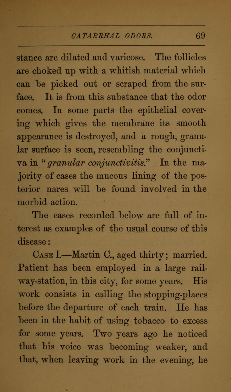 stance are dilated and varicose. The follicles are choked rip with a whitish material which can be picked out or scraped from the sur- face. It is from this substance that the odor comes. In some parts the epithelial cover- ing which gives the membrane its smooth appearance is destroyed, and a rough, granu- lar surface is seen, resembling the conjuncti- va in  granular conjunctivitis. In the ma- jority of cases the mucous lining of the pos- terior nares will be found involved in the morbid action. The cases recorded below are full of in- terest as examples of the usual course of this disease: Case I.—Martin C, aged thirty; married. Patient has been employed in a large rail- way-station, in this city, for some years. His work consists in calling the stopping-places before the departure of each train. He has been in the habit of using tobacco to excess for some years. Two years ago he noticed that his voice was becoming weaker, and that, when leaving work in the evening, he