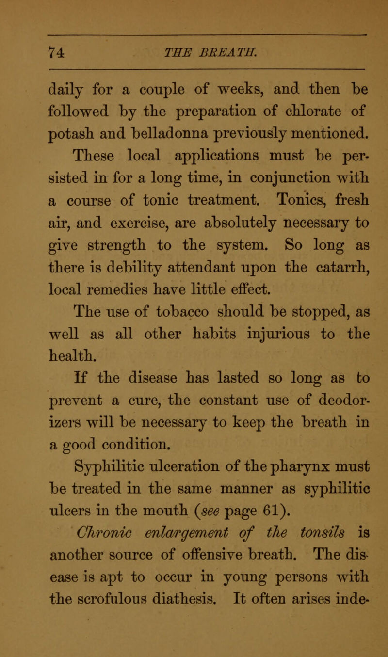 daily for a couple of weeks, and then be followed by the preparation of chlorate of potash and belladonna previously mentioned. These local applications must be per- sisted in for a long time, in conjunction with a course of tonic treatment. Tonics, fresh air, and exercise, are absolutely necessary to give strength to the system. So long as there is debility attendant upon the catarrh, local remedies have little effect. The use of tobacco should be stopped, as well as all other habits injurious to the health. If the disease has lasted so long as to prevent a cure, the constant use of deodor- izers will be necessary to keep the breath in a good condition. Syphilitic ulceration of the pharynx must be treated in the same manner as syphilitic ulcers in the mouth (see page 61). Chronic enlargement of the tonsils is another source of offensive breath. The dis* ease is apt to occur in young persons with the scrofulous diathesis. It often arises inde-