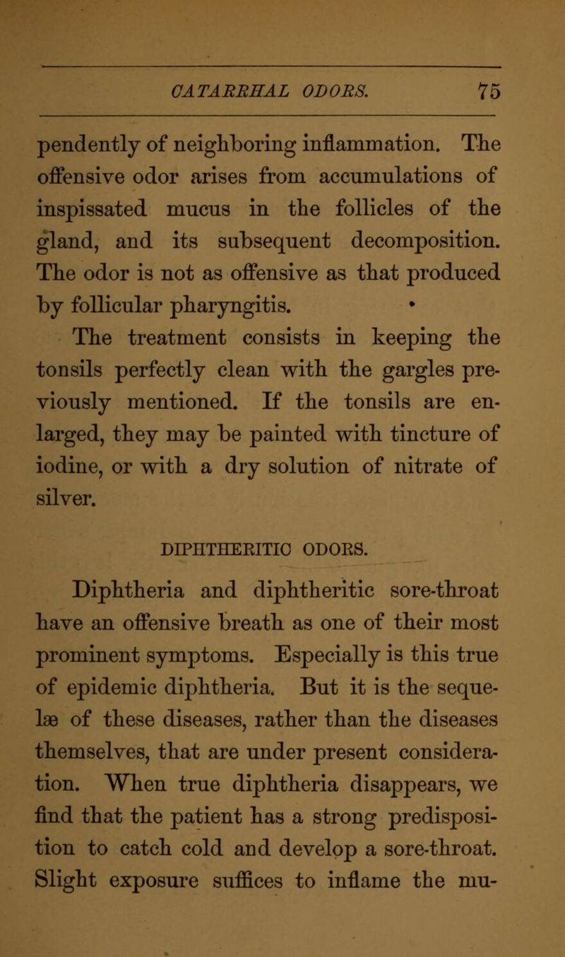 pendently of neighboring inflammation. The offensive odor arises from accumulations of inspissated mucus in the follicles of the gland, and its subsequent decomposition. The odor is not as offensive as that produced by follicular pharyngitis. The treatment consists in keeping the tonsils perfectly clean with the gargles pre- viously mentioned. If the tonsils are en- larged, they may be painted with tincture of iodine, or with a dry solution of nitrate of silver. DIPHTHERITIC ODORS. Diphtheria and diphtheritic sore-throat have an offensive breath as one of their most prominent symptoms. Especially is this true of epidemic diphtheria. But it is the seque- lae of these diseases, rather than the diseases themselves, that are under present considera- tion. When true diphtheria disappears, we find that the patient has a strong predisposi- tion to catch cold and develop a sore-throat. Slight exposure suffices to inflame the mu-