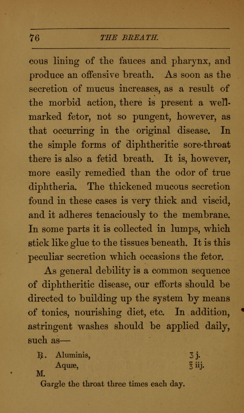 cous lining of the fauces and pharynx, and produce an offensive breath. As soon as the secretion of mucus increases, as a result of the morbid action, there is present a well- marked fetor, not so pungent, however, as that occurring in the original disease. In the simple forms of diphtheritic sore-throat there is also a fetid breath. It is, however, more easily remedied than the odor of true diphtheria. The thickened mucous secretion found in these cases is very thick and viscid, and it adheres tenaciously to the membrane. In some parts it is collected in lumps, which stick like glue to the tissues beneath. It is this peculiar secretion which occasions the fetor. As general debility is a common sequence of diphtheritic disease, our efforts should be directed to building up the system by means of tonics, nourishing diet, etc. In addition, % astringent washes should be applied daily, such as— 5. Aluminis, 3 j. Aquae, f iij. M. Gargle the throat three times each day.