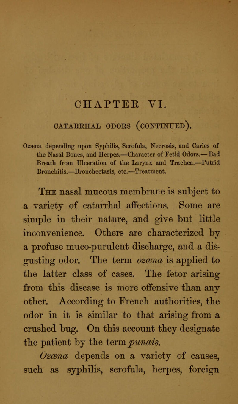 CHAPTEE VI. CATAEEHAL ODOES (CONTINUED). Ozaena depending upon Syphilis, Scrofula, Necrosis, and Caries of the Nasal Bones, and Herpes.—Character of Fetid Odors.— Bad Breath from Ulceration of the Larynx and Trachea.—Putrid Bronchitis.—Bronchectasis, etc.—Treatment. The nasal mucous membrane is subject to a variety of catarrhal affections. Some are simple in their nature, and give but little inconvenience. Others are characterized by a profuse muco-purulent discharge, and a dis- gusting odor. The term ozcena is applied to the latter class of cases. The fetor arising from this disease is more offensive than any other. According to French authorities, the odor in it is similar to that arising from a crushed bug. On this account they designate the patient by the term punais. Ozcena depends on a variety of causes, such as syphilis, scrofula, herpes, foreign