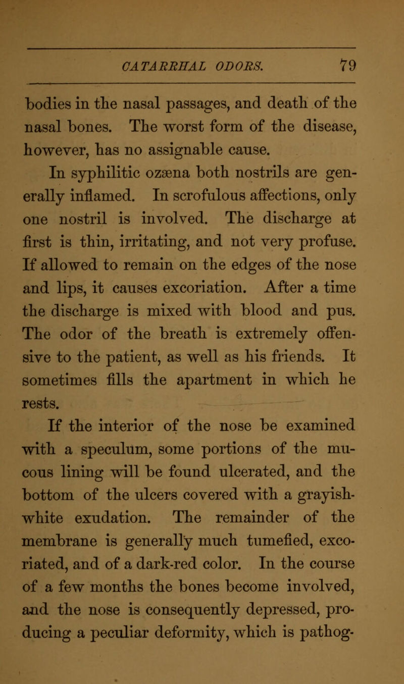 bodies in the nasal passages, and death of the nasal bones. The worst form of the disease, however, has no assignable cause. In syphilitic ozaena both nostrils are gen- erally inflamed. In scrofulous affections, only one nostril is involved. The discharge at first is thin, irritating, and not very profuse. If allowed to remain on the edges of the nose and lips, it causes excoriation. After a time the discharge is mixed with blood and pus. The odor of the breath is extremely offen- sive to the patient, as well as his friends. It sometimes fills the apartment in which he rests. If the interior of the nose be examined with a speculum, some portions of the mu- cous lining will be found ulcerated, and the bottom of the ulcers covered with a grayish- white exudation. The remainder of the membrane is generally much tumefied, exco- riated, and of a dark-red color. In the course of a few months the bones become involved, and the nose is consequently depressed, pro- ducing a peculiar deformity, which is pathog-