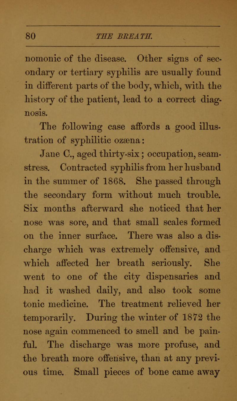 nomonic of the disease. Other signs of sec- ondary or tertiary syphilis are usually found in different parts of the body, which, with the history of the patient, lead to a correct diag- nosis. The following case affords a good illus- tration of syphilitic ozsena: Jane C, aged thirty-six; occupation, seam- stress. Contracted syphilis from her husband in the summer of 1868. She passed through the secondary form without much trouble. Six months afterward she noticed that her nose was sore, and that small scales formed on the inner surface. There was also a dis- charge which was extremely offensive, and which affected her breath seriously. She went to one of the city dispensaries and had it washed daily, and also took some tonic medicine. The treatment relieved her temporarily. During the winter of 1872 the nose again commenced to smell and be pain- ful. The discharge was more profuse, and the breath more offensive, than at any previ- ous time. Small pieces of bone came away