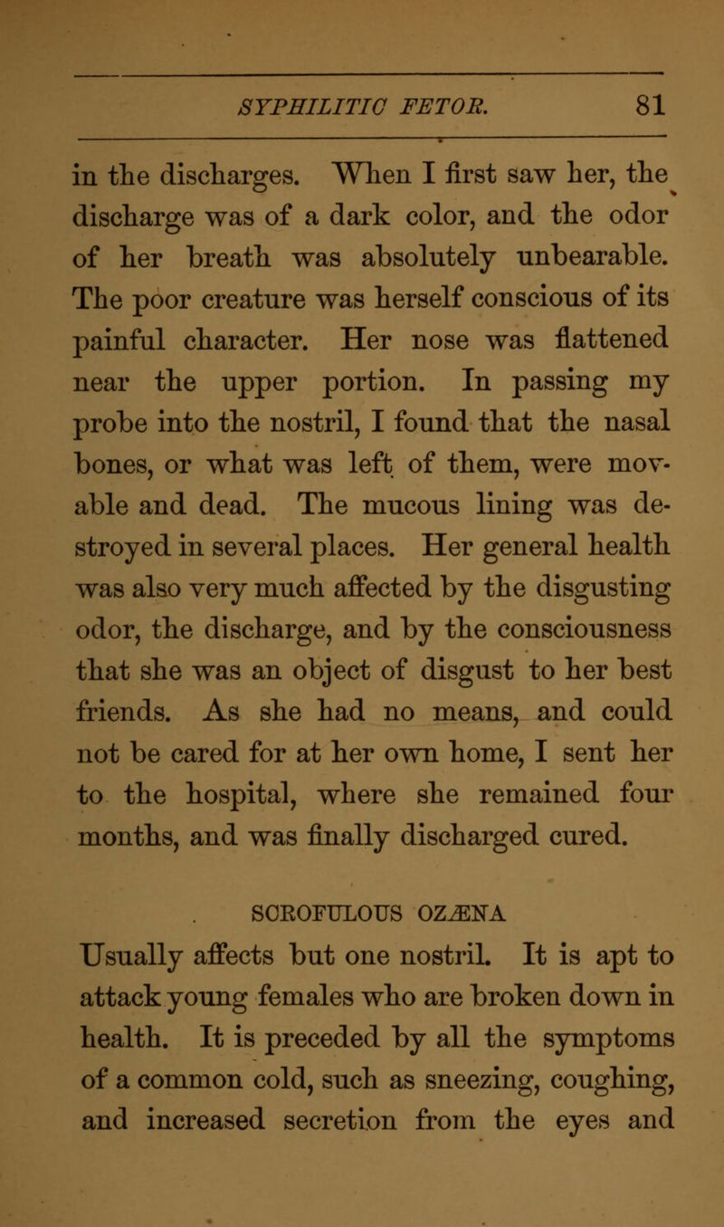 in the discharges. When I first saw her, the discharge was of a dark color, and the odor of her breath was absolutely unbearable. The poor creature was herself conscious of its painful character. Her nose was flattened near the upper portion. In passing my probe into the nostril, I found that the nasal bones, or what was left of them, were mov- able and dead. The mucous lining was de- stroyed in several places. Her general health was also very much affected by the disgusting odor, the discharge, and by the consciousness that she was an object of disgust to her best friends. As she had no means, and could not be cared for at her own home, I sent her to the hospital, where she remained four months, and was finally discharged cured. SCROFULOUS OZMEK Usually affects but one nostril. It is apt to attack young females who are broken down in health. It is preceded by all the symptoms of a common cold, such as sneezing, coughing, and increased secretion from the eyes and